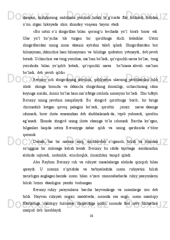 darajasi,   kishilarning   mulohaza   yurutish   holati   to’g’risida   fikr   bildiradi.   Bobdan
o’rin  olgan   hikoyada   olim   shunday   voqeani  bayon   etadi:
«Bir   ustoz   o’z   shogirdlari   bilan   qorong’u   kechada   yo’l   bosib   borar   edi.
Ular   yo’l   bo’yicha   tik   turgan   bir   qoroltinga   duch   keladilar.   Ustoz
shogirdlaridan   uning   nima   ekanini   aytishni   talab   qiladi.   Shogirdlaridan   biri
bilmayman,   ikkinchisi   ham   bilmayman   va   bilishga   qudratim   yetmaydi,   deb   javob
beradi.   Uchinchisi   esa   tong   yorishsa,   ma’lum   bo’ladi,   qo’rqinchli   narsa   bo’lsa,   tong
yorishishi   bilan   yo’qolib   ketadi,   qo’rqinchli   narsa       bo’lmasa   ahvoli   ma’lum
bo’ladi,   deb  javob  qildi».
Beruniy   uch   shogirdining   ahvolini,   qobliyatini   ularning   javoblaridan   bilib
oladi:   olimga   birinchi   va   ikkinchi   shogirdning   ilmsizligi,   uchinchining   ishni
keyinga   surishi,   ilmsiz   bo’lsa   ham   ma’rifatga   intilishi   nomoyon   bo’ladi.   Shu   tufayli
Beruniy   uning   javobini   maqullaydi.   Bu   shogird   qoroltinga   borib,   bir   biriga
chirmashib   ketgan   qovoq   palagini   ko’radi,   qoroltin       jonsiz       narsa   ekaniga
ishonadi,   biror   ihota   emasmikan   deb   shubhalanadi-da,   tepib   yuboradi,   qoroltin
ag’anadi.   Shunda   shogird   uning   ihota   ekaniga   to’la   ishonadi.   Barcha   ko’rgan,
bilganlari   haqida   ustozi   Beruniyga   xabar   qildi   va   uning   qarshisida   e’tibor
qozondi.
Demak,   har   bir   narsani   aniq,   sinchkovlab   o’rganish,   bilish   va   shundan
so’nggina   bir   xulosaga   kelish   kerak.   Beruniy   bu   ishda   tajribaga   asoslanishni
alohida   uqtiradi,   nodonlik,   erinchoqlik,   ilmsizlikni   tanqid   qiladi.
Abu   Rayhon   Beruniy   ruh   va   ruhiyat   masalalariga   alohida   qiziqish   bilan
qaraydi.   U   insonni   o’qitishda   va   tarbiyalashda   inson   ruhiyatini   bilish
zarurligini   anglagan   hamda   inson   bilan   o’zaro   munosabatlarda   ruhiy   jarayonlarni
bilish  lozim   ekanligini  yaxshi   tushungan.
Beruniy   ruhiy   jarayonlarni   barcha   hayvonlarga   va   insonlarga   xos   deb
bildi.   Hayvon   ruhiyati   ongsiz   xarakterda,   insonda   esa   ongli,   inson   mantiqiy
fikirlashga,   mantiqiy   hulosalar   chiqarishga   qodir,   insonda   faol   nerv   hizmatlari
mazjud   deb  hisoblaydi.
16