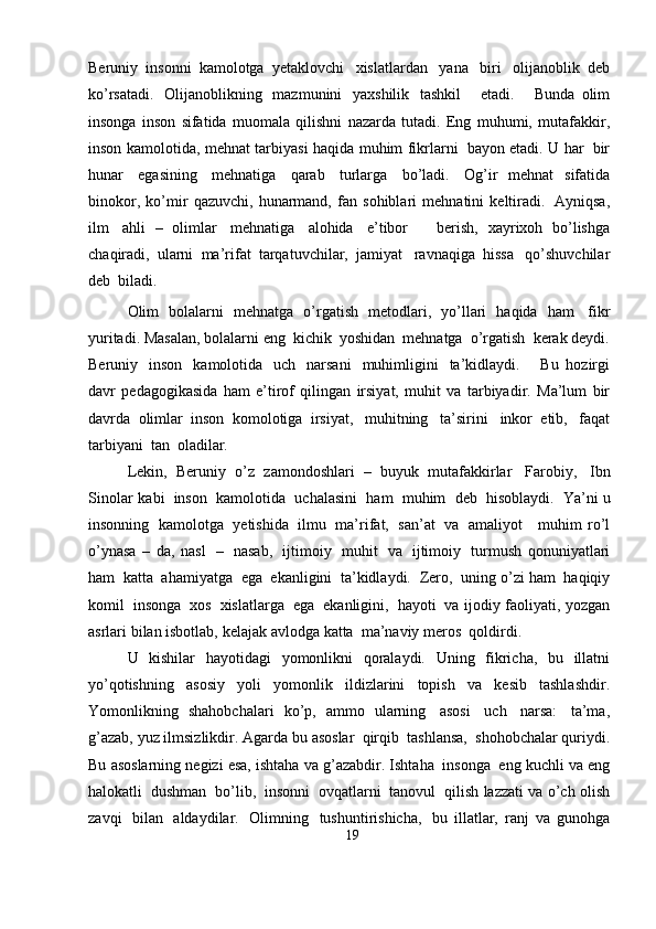 Beruniy   insonni   kamolotga   yetaklovchi   xislatlardan   yana   biri   olijanoblik   deb
ko’rsatadi.   Olijanoblikning   mazmunini   yaxshilik   tashkil       etadi.       Bunda   olim
insonga   inson   sifatida   muomala   qilishni   nazarda   tutadi.   Eng   muhumi,   mutafakkir,
inson   kamolotida,   mehnat   tarbiyasi   haqida   muhim   fikrlarni   bayon   etadi.   U   har   bir
hunar   egasining   mehnatiga   qarab   turlarga   bo’ladi.   Og’ir   mehnat   sifatida
binokor,   ko’mir   qazuvchi,   hunarmand,   fan   sohiblari   mehnatini   keltiradi.   Ayniqsa,
ilm   ahli   –   olimlar   mehnatiga   alohida   e’tibor       berish,   xayrixoh   bo’lishga
chaqiradi,   ularni   ma’rifat   tarqatuvchilar,   jamiyat   ravnaqiga   hissa   qo’shuvchilar
deb  biladi.
Olim   bolalarni   mehnatga   o’rgatish   metodlari,   yo’llari   haqida   ham   fikr
yuritadi.   Masalan,   bolalarni   eng   kichik   yoshidan   mehnatga   o’rgatish   kerak   deydi.
Beruniy   inson   kamolotida   uch   narsani   muhimligini   ta’kidlaydi.       Bu   hozirgi
davr   pedagogikasida   ham   e’tirof   qilingan   irsiyat,   muhit   va   tarbiyadir.   Ma’lum   bir
davrda   olimlar   inson   komolotiga   irsiyat,   muhitning   ta’sirini   inkor   etib,   faqat
tarbiyani   tan   oladilar.
Lekin,   Beruniy   o’z   zamondoshlari   –   buyuk   mutafakkirlar   Farobiy,   Ibn
Sinolar   kabi   inson   kamolotida   uchalasini   ham   muhim   deb   hisoblaydi.   Ya’ni   u
insonning   kamolotga   yetishida   ilmu   ma’rifat,   san’at   va   amaliyot      muhim   ro’l
o’ynasa   –   da,   nasl   –   nasab,   ijtimoiy   muhit   va   ijtimoiy   turmush   qonuniyatlari
ham   katta   ahamiyatga   ega   ekanligini   ta’kidlaydi.   Zero,   uning   o’zi   ham   haqiqiy
komil   insonga   xos   xislatlarga   ega   ekanligini,   hayoti   va   ijodiy   faoliyati,   yozgan
asrlari   bilan   isbotlab,   kelajak   avlodga   katta   ma’naviy   meros   qoldirdi.
U   kishilar   hayotidagi   yomonlikni   qoralaydi.   Uning   fikricha,   bu   illatni
yo’qotishning   asosiy   yoli   yomonlik   ildizlarini   topish   va   kesib   tashlashdir.
Yomonlikning   shahobchalari   ko’p,   ammo   ularning   asosi   uch   narsa:   ta’ma,
g’azab,   yuz   ilmsizlikdir.   Agarda   bu   asoslar   qirqib   tashlansa,   shohobchalar   quriydi.
Bu   asoslarning   negizi   esa,   ishtaha   va   g’azabdir.   Ishtaha   insonga   eng   kuchli   va   eng
halokatli   dushman   bo’lib,   insonni   ovqatlarni   tanovul   qilish   lazzati   va   o’ch   olish
zavqi   bilan   aldaydilar.   Olimning   tushuntirishicha,   bu   illatlar,   ranj   va   gunohga
19