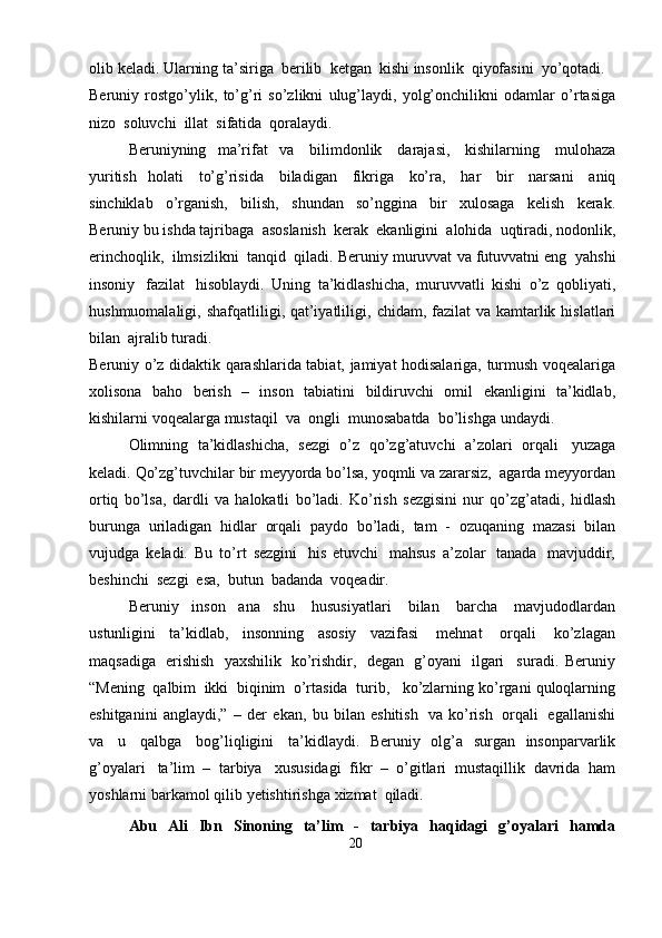 olib   keladi.   Ularning   ta’siriga   berilib   ketgan   kishi   insonlik   qiyofasini  yo’qotadi.
Beruniy   rostgo’ylik,   to’g’ri   so’zlikni   ulug’laydi,   yolg’onchilikni   odamlar   o’rtasiga
nizo  soluvchi   illat   sifatida   qoralaydi.
Beruniyning   ma’rifat   va   bilimdonlik   darajasi,   kishilarning   mulohaza
yuritish   holati   to’g’risida   biladigan   fikriga   ko’ra,   har   bir   narsani   aniq
sinchiklab   o’rganish,   bilish,   shundan   so’nggina   bir   xulosaga   kelish   kerak.
Beruniy   bu   ishda   tajribaga   asoslanish   kerak   ekanligini   alohida   uqtiradi,   nodonlik,
erinchoqlik,   ilmsizlikni   tanqid   qiladi. Beruniy   muruvvat   va   futuvvatni   eng   yahshi
insoniy   fazilat   hisoblaydi.   Uning   ta’kidlashicha,   muruvvatli   kishi   o’z   qobliyati,
hushmuomalaligi,   shafqatliligi, qat’iyatliligi,   chidam,   fazilat   va   kamtarlik   hislatlari
bilan   ajralib   turadi.
Beruniy   o’z   didaktik   qarashlarida   tabiat,   jamiyat   hodisalariga,   turmush   voqealariga
xolisona   baho   berish   –   inson   tabiatini   bildiruvchi   omil   ekanligini   ta’kidlab,
kishilarni   voqealarga   mustaqil   va   ongli   munosabatda   bo’lishga   undaydi.
Olimning   ta’kidlashicha,   sezgi   o’z   qo’zg’atuvchi   a’zolari   orqali   yuzaga
keladi.   Qo’zg’tuvchilar   bir   meyyorda   bo’lsa,   yoqmli   va   zararsiz,   agarda   meyyordan
ortiq   bo’lsa,   dardli   va   halokatli   bo’ladi.   Ko’rish   sezgisini   nur   qo’zg’atadi,   hidlash
burunga   uriladigan   hidlar   orqali   paydo   bo’ladi,   tam   -   ozuqaning   mazasi   bilan
vujudga   keladi.   Bu   to’rt   sezgini   his   etuvchi   mahsus   a’zolar   tanada   mavjuddir,
beshinchi   sezgi   esa,   butun   badanda   voqeadir.
Beruniy   inson   ana   shu   hususiyatlari   bilan   barcha   mavjudodlardan
ustunligini   ta’kidlab,   insonning   asosiy   vazifasi   mehnat   orqali   ko’zlagan
maqsadiga   erishish   yaxshilik   ko’rishdir,   degan   g’oyani   ilgari     suradi.   Beruniy
“Mening   qalbim   ikki   biqinim   o’rtasida   turib,   ko’zlarning   ko’rgani   quloqlarning
eshitganini   anglaydi,”   –   der   ekan,   bu   bilan   eshitish   va   ko’rish   orqali   egallanishi
va   u   qalbga   bog’liqligini   ta’kidlaydi.   Beruniy   olg’a   surgan   insonparvarlik
g’oyalari   ta’lim   –   tarbiya   xususidagi   fikr   –   o’gitlari   mustaqillik   davrida   ham
yoshlarni   barkamol   qilib   yetishtirishga   xizmat   qiladi.
Abu   Ali   Ibn   Sinoning   ta’lim   -   tarbiya   haqidagi   g’oyalari   hamda
20