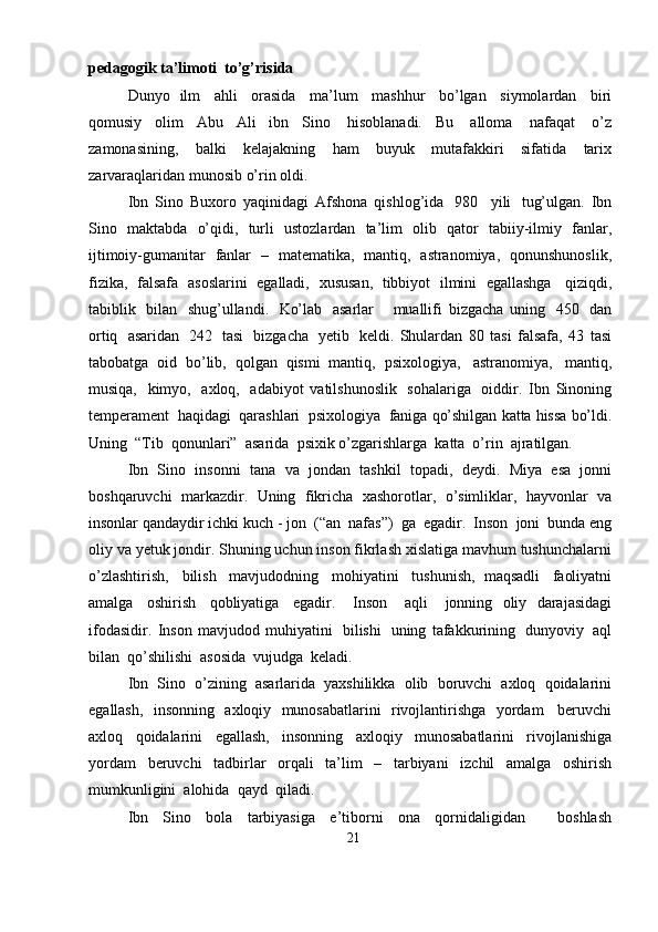 pedagogik   ta’limoti   to’g’risida
Dunyo   ilm   ahli   orasida   ma’lum   mashhur   bo’lgan   siymolardan   biri
qomusiy   olim   Abu   Ali   ibn   Sino   hisoblanadi.   Bu   alloma   nafaqat   o’z
zamonasining,   balki   kelajakning   ham   buyuk   mutafakkiri   sifatida   tarix
zarvaraqlaridan   munosib   o’rin   oldi. 
Ibn   Sino   Buxoro   yaqinidagi   Afshona   qishlog’ida   980     yili   tug’ulgan.   Ibn
Sino   maktabda   o’qidi,   turli   ustozlardan   ta’lim   olib   qator   tabiiy-ilmiy   fanlar,
ijtimoiy-gumanitar   fanlar   –   matematika,   mantiq,   astranomiya,   qonunshunoslik,
fizika,   falsafa   asoslarini   egalladi,   xususan,   tibbiyot   ilmini   egallashga   qiziqdi,
tabiblik   bilan   shug’ullandi.   Ko’lab   asarlar       muallifi   bizgacha   uning   450   dan
ortiq   asaridan   242   tasi   bizgacha   yetib   keldi.   Shulardan   80   tasi   falsafa,   43   tasi
tabobatga   oid   bo’lib,   qolgan   qismi   mantiq,   psixologiya,   astranomiya,   mantiq,
musiqa,   kimyo,   axloq,   adabiyot   vatilshunoslik   sohalariga   oiddir.   Ibn   Sinoning
temperament   haqidagi   qarashlari   psixologiya   faniga   qo’shilgan   katta   hissa   bo’ldi.
Uning   “Tib   qonunlari”   asarida   psixik   o’zgarishlarga   katta   o’rin  ajratilgan.
Ibn   Sino   insonni   tana   va   jondan   tashkil   topadi,   deydi.   Miya   esa   jonni
boshqaruvchi   markazdir.   Uning   fikricha   xashorotlar,   o’simliklar,   hayvonlar   va
insonlar   qandaydir   ichki   kuch - jon   (“an   nafas”)   ga   egadir.   Inson   joni   bunda   eng
oliy   va   yetuk   jondir.   Shuning   uchun   inson   fikrlash   xislatiga   mavhum   tushunchalarni
o’zlashtirish,   bilish   mavjudodning   mohiyatini   tushunish,   maqsadli   faoliyatni
amalga   oshirish   qobliyatiga   egadir.   Inson   aqli   jonning   oliy   darajasidagi
ifodasidir.   Inson   mavjudod   muhiyatini   bilishi   uning   tafakkurining   dunyoviy   aql
bilan   qo’shilishi   asosida   vujudga   keladi.
Ibn   Sino   o’zining   asarlarida   yaxshilikka   olib   boruvchi   axloq   qoidalarini
egallash,   insonning   axloqiy   munosabatlarini   rivojlantirishga   yordam   beruvchi
axloq   qoidalarini   egallash,   insonning   axloqiy   munosabatlarini   rivojlanishiga
yordam   beruvchi   tadbirlar   orqali   ta’lim   –   tarbiyani   izchil   amalga   oshirish
mumkunligini   alohida   qayd  qiladi.
Ibn   Sino   bola   tarbiyasiga   e’tiborni   ona   qornidaligidan       boshlash
21