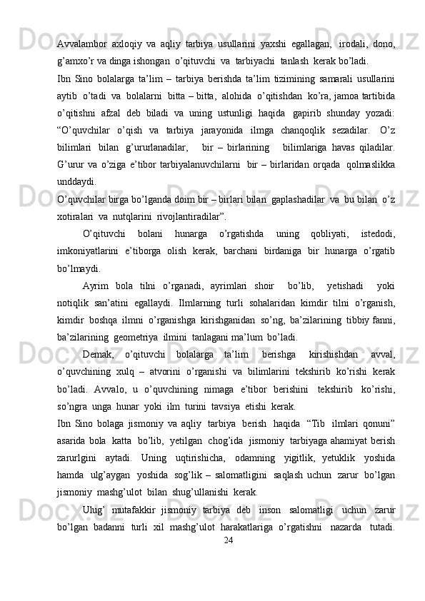Avvalambor   axloqiy   va   aqliy   tarbiya   usullarini   yaxshi   egallagan,   irodali,   dono,
g’amxo’r   va   dinga   ishongan   o’qituvchi   va   tarbiyachi   tanlash   kerak   bo’ladi.
Ibn   Sino   bolalarga   ta’lim   –   tarbiya   berishda   ta’lim   tizimining   samarali   usullarini
aytib   o’tadi   va   bolalarni   bitta – bitta,   alohida   o’qitishdan   ko’ra,   jamoa   tartibida
o’qitishni   afzal   deb   biladi   va   uning   ustunligi   haqida   gapirib   shunday   yozadi:
“O’quvchilar   o’qish   va   tarbiya   jarayonida   ilmga   chanqoqlik   sezadilar.   O’z
bilimlari   bilan   g’ururlanadilar,       bir   –   birlarining       bilimlariga   havas   qiladilar.
G’urur   va   o’ziga   e’tibor   tarbiyalanuvchilarni   bir   –   birlaridan   orqada   qolmaslikka
unddaydi.
O’quvchilar   birga   bo’lganda   doim   bir – birlari   bilan   gaplashadilar   va   bu   bilan   o’z
xotiralari   va   nutqlarini  rivojlantiradilar”.
O’qituvchi   bolani   hunarga   o’rgatishda   uning   qobliyati,   istedodi,
imkoniyatlarini   e’tiborga   olish   kerak,   barchani   birdaniga   bir   hunarga   o’rgatib
bo’lmaydi.
Ayrim   bola   tilni   o’rganadi,   ayrimlari   shoir       bo’lib,       yetishadi       yoki
notiqlik   san’atini   egallaydi.   Ilmlarning   turli   sohalaridan   kimdir   tilni   o’rganish,
kimdir   boshqa   ilmni   o’rganishga   kirishganidan   so’ng,   ba’zilarining   tibbiy   fanni,
ba’zilarining   geometriya   ilmini   tanlagani   ma’lum   bo’ladi.
Demak,   o’qituvchi   bolalarga   ta’lim   berishga   kirishishdan   avval,
o’quvchining   xulq   –   atvorini   o’rganishi   va   bilimlarini   tekshirib   ko’rishi   kerak
bo’ladi.   Avvalo,   u   o’quvchining   nimaga   e’tibor   berishini   tekshirib   ko’rishi,
so’ngra   unga   hunar   yoki  ilm   turini  tavsiya   etishi  kerak.
Ibn   Sino   bolaga   jismoniy   va   aqliy   tarbiya   berish   haqida   “Tib   ilmlari   qonuni”
asarida   bola   katta   bo’lib,   yetilgan   chog’ida   jismoniy   tarbiyaga   ahamiyat   berish
zarurlgini   aytadi.   Uning   uqtirishicha,   odamning   yigitlik,   yetuklik   yoshida
hamda   ulg’aygan   yoshida   sog’lik   –   salomatligini   saqlash   uchun   zarur   bo’lgan
jismoniy   mashg’ulot   bilan   shug’ullanishi   kerak.
Ulug’   mutafakkir   jismoniy   tarbiya   deb   inson   salomatligi   uchun   zarur
bo’lgan   badanni   turli   xil   mashg’ulot   harakatlariga   o’rgatishni   nazarda   tutadi.
24