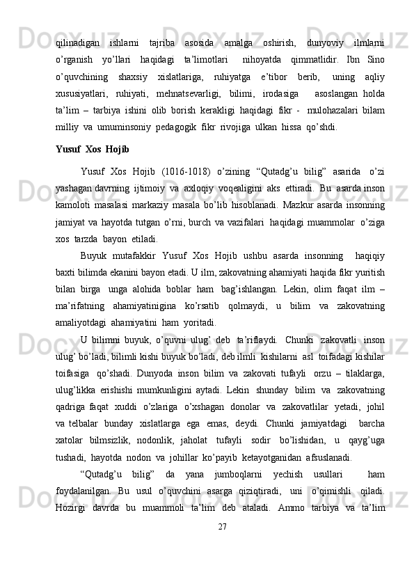 qilinadigan   ishlarni   tajriba   asosida   amalga   oshirish,   dunyoviy   ilmlarni
o’rganish   yo’llari   haqidagi   ta’limotlari     nihoyatda   qimmatlidir.   Ibn   Sino
o’quvchining   shaxsiy   xislatlariga,   ruhiyatga   e’tibor   berib,   uning   aqliy
xususiyatlari,   ruhiyati,   mehnatsevarligi,   bilimi,   irodasiga       asoslangan   holda
ta’lim   –   tarbiya   ishini   olib   borish   kerakligi   haqidagi   fikr   -   mulohazalari   bilam
milliy   va   umuminsoniy   pedagogik  fikr   rivojiga   ulkan   hissa   qo’shdi.
Yusuf   Xos   Hojib
Yusuf   Xos   Hojib   (1016-1018)   o’zining   “Qutadg’u   bilig”   asarida   o’zi
yashagan   davrning   ijtimoiy   va   axloqiy   voqealigini   aks   ettiradi.   Bu   asarda   inson
kamoloti   masalasi   markaziy   masala   bo’lib   hisoblanadi.   Mazkur   asarda   insonning
jamiyat   va   hayotda   tutgan   o’rni,   burch   va   vazifalari   haqidagi   muammolar   o’ziga
xos  tarzda   bayon  etiladi.
Buyuk   mutafakkir   Yusuf   Xos   Hojib   ushbu   asarda   insonning       haqiqiy
baxti   bilimda   ekanini   bayon   etadi.   U   ilm,   zakovatning   ahamiyati   haqida   fikr   yuritish
bilan   birga   unga   alohida   boblar   ham   bag’ishlangan.   Lekin,   olim   faqat   ilm   –
ma’rifatning   ahamiyatinigina   ko’rsatib   qolmaydi,   u   bilim   va   zakovatning
amaliyotdagi   ahamiyatini  ham   yoritadi.
U   bilimni   buyuk,   o’quvni   ulug’   deb   ta’riflaydi.   Chunki   zakovatli   inson
ulug’   bo’ladi,   bilimli   kishi   buyuk   bo’ladi,   deb   ilmli   kishilarni   asl   toifadagi   kishilar
toifasiga   qo’shadi.   Dunyoda   inson   bilim   va   zakovati   tufayli   orzu   –   tilaklarga,
ulug’likka   erishishi   mumkunligini   aytadi.   Lekin   shunday   bilim   va   zakovatning
qadriga   faqat   xuddi   o’zlariga   o’xshagan   donolar   va   zakovatlilar   yetadi,   johil
va   telbalar   bunday   xislatlarga   ega   emas,   deydi.   Chunki   jamiyatdagi       barcha
xatolar   bilmsizlik,   nodonlik,   jaholat   tufayli   sodir   bo’lishidan,   u   qayg’uga
tushadi,   hayotda   nodon   va   johillar   ko’payib   ketayotganidan   afsuslanadi.
“Qutadg’u   bilig”   da   yana   jumboqlarni   yechish   usullari       ham
foydalanilgan.   Bu   usul   o’quvchini   asarga   qiziqtiradi,   uni   o’qimishli   qiladi.
Hozirgi   davrda   bu   muammoli   ta’lim   deb   ataladi.   Ammo   tarbiya   va   ta’lim
27 