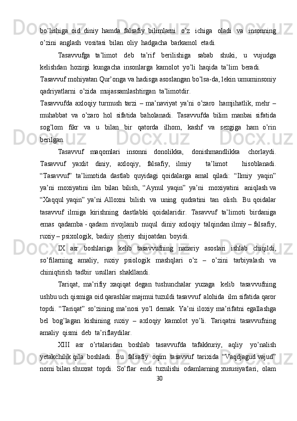 bo’lishiga   oid   diniy   hamda   falsafiy   bilimlarni   o’z   ichiga   oladi   va   insonning
o’zini   anglash   vositasi   bilan   oliy   hadgacha   barkamol  etadi.
Tasavvufga   ta’limot   deb   ta’rif   berilishiga   sabab   shuki,   u   vujudga
kelishdan   hozirgi   kungacha   insonlarga   kamolot   yo’li   haqida   ta’lim   beradi.
Tasavvuf   mohiyatan   Qur’onga   va   hadisga   asoslangan   bo’lsa-da,   lekin   umuminsoniy
qadriyatlarni   o’zida   mujassamlashtirgan   ta’limotdir.
Tasavvufda   axloqiy   turmush   tarzi   –   ma’naviyat   ya’ni   o’zaro   hamjihatlik,   mehr   –
muhabbat   va   o’zaro   hol   sifatida   baholanadi.   Tasavvufda   bilim   manbai   sifatida
sog’lom   fikr   va   u   bilan   bir   qatorda   ilhom,   kashf   va   sezgiga   ham   o’rin
berilgan.
Tasavvuf   maqomlari   insonni   donolikka,   donishmandlikka   chorlaydi.
Tasavvuf   yaxlit   diniy,   axloqiy,   falsafiy,   ilmiy       ta’limot       hisoblanadi.
“Tasavvuf”   ta’limotida   dastlab   quyidagi   qoidalarga   amal   qiladi:   “Ilmiy   yaqin”
ya’ni   moxiyatini   ilm   bilan   bilish,   “Aynul   yaqin”   ya’ni   moxiyatini   aniqlash   va
“Xaqqul   yaqin”   ya’ni   Alloxni   bilish   va   uning   qudratini   tan   olish.   Bu   qoidalar
tasavvuf   ilmiga   kirishning   dastlabki   qoidalaridir.   Tasavvuf   ta’limoti   birdaniga
emas   qadamba - qadam   rivojlanib   nuqul   diniy   axloqiy   talqindan   ilmiy   – falsafiy,
ruxiy   – psixologik,   badiiy   sheriy   shijoatdan   boyidi.
IX   asr   boshlariga   kelib   tasavvufning   nazariy   asoslari   ishlab   chiqildi,
so’filarning   amaliy,   ruxiy   psiologik   mashqlari   o’z   –   o’zini   tarbiyalash   va
chiniqtirish   tadbir   usullari   shakllandi.
Tariqat,   ma’rifiy   xaqiqat   degan   tushunchalar   yuzaga   kelib   tasavvufning
ushbu   uch   qismiga   oid   qarashlar   majmui   tuzuldi   tasavvuf   alohida   ilm sifatida   qaror
topdi.   “Tariqat”   so’zining   ma’nosi   yo’l   demak.   Ya’ni   iloxiy   ma’rifatni   egallashga
bel   bog’lagan   kishining   ruxiy   –   axloqiy   kamolot   yo’li.   Tariqatni   tasavvufning
amaliy   qismi  deb   ta’riflaydilar.
XIII   asr   o’rtalaridan   boshlab   tasavvufda   tafakkuriy,   aqliy   yo’nalish
yetakchilik   qila   boshladi.   Bu   falsafiy   oqim   tasavvuf   tarixida   “Vaqdjagud   vajud”
nomi   bilan   shuxrat   topdi.   So’flar   endi   tuzulishi   odamlarning   xususiyatlari,   olam
30 