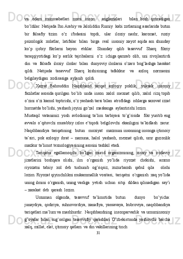va   odam   munosabatlari   nomi   inson       anglamalari       bilan   bosh   qotiradigan
bo’ldilar.   Natijada   Ibn   Arabiy   va   Jaloliddin   Rumiy   kabi   zotlarning   asarlarida   butun
bir   falsafiy   tizim   o’z   ifodasini   topdi,   ular   iloxiy   nashr,   karomat,   ruxiy
psixologik   xolatlar,   latifalar   bilan   birga   real   insoniy   xayot   aqida   am   shunday
ko’p   ijobiy   fikrlarni   bayon   etdilar.   Shunday   qilib   tasavvuf   Sharq   fikriy
taraqqiyotidagi   ko’p   asrlik   tajribalarni   o’z   ichiga   qamrab   olib,   uni   rivojlantirdi
din   va   falsafa   iloxiy   ilmlar   bilan   dunyoviy   ilmlarni   o’zaro   bog’lashga   harakat
qildi.   Natijada   tasavvuf   Sharq   kishisining   tafakkur   va   axloq   normasini
belgilaydigan   xodisasiga   aylanib   qoldi.
Xazrat   Bahouddin   Naqshband   tariqat   axloqiy   poklik,   yuksak   insoniy
fazilatlar   asosida   qurilgan   bo’lib   unda   inson   xalol   mexnat   qilib,   xalol   rizq   topib
o’zini   o’zi   kamol   toptirishi,   o’z   yashash   tarsi   bilan   atrofidagi   ishlarga   saxovat   izzat
hurmatda   bo’lishi,   yashash   joyini   go’zal   maskanga   aylantirishi   lozim.
Mustaqil   vatanimiz   yosh   avlodining   ta’lim   tarbiyasi   to’g’risida   fikr   yuritib   eng
avvalo   o’qituvchi   murabbiy   ixlos   e’tiqodi   belgilovchi   ekanligini   ta’kidlash   zarur.
Naqshbandiya   tariqatining     butun     moxiyat     mazmuni   insonning   insonga   ijtimoiy
ta’siri,   pok   axloqiy   ibrat   –   namuna,   halol   yashash,   mexnat   qilish,   umr   guzonlik
mazkur   ta’limot   texnologiyasining   asosini   tashkil   etadi.
Tariqatni   egallamoqchi   bo’lgan   murid   organizmining,   xissiy   va   irodaviy
jixatlarini   boshqara   olishi,   ilm   o’rganish   yo’lida   riyozat   chekishi,   ammo
riyozatni   tabiiy   xol   deb   tushunib   og’riqsiz,   xuzurbaxsh   qabul   qila       olishi
lozim.   Riyozat   qiyinchilikni   mukammallik   vositasi,   tariqatni   o’rganish   xaq   yo’lida
uning   ilmini   o’rganish,   uning   vasliga   yetish   uchun   sitqi   dildan   qilinadigan   say’i
– xarakat   deb   qarash   lozim.
Umuman   olganda,   tasavvuf   ta’limotida   butun       dunyo       bo’yicha:
junaydiya,   qodiriya,   suhnovordiya,   xanafiya,   yassavaya,   kubroviya,   naqshbandiya
tariqatlari   ma’lum   va   mashhurdir.   Naqshbandning   insonparvarlik   va   umuminsoniy
g’oyalar   bilan   sug’orilgan   tasavvufiy   qarashlari   O’zbekistonda   yashovchi   barcha
xalq,   millat,   elat,   ijtimoiy   qatlam   va   din   vakillarining   tinch
31