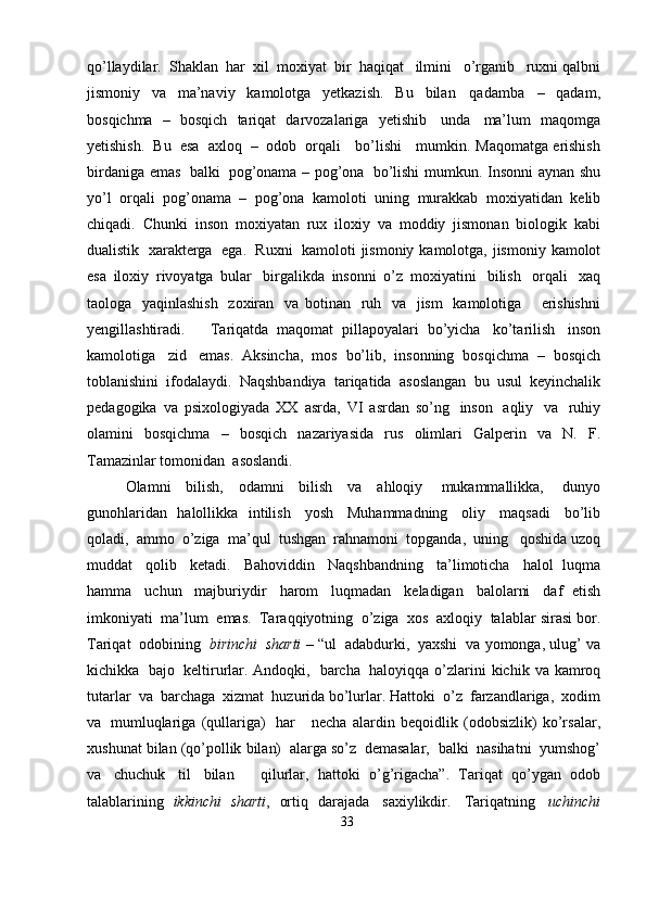 qo’llaydilar.   Shaklan   har   xil   moxiyat   bir   haqiqat   ilmini   o’rganib   ruxni   qalbni
jismoniy   va   ma’naviy   kamolotga   yetkazish.   Bu   bilan   qadamba   –   qadam,
bosqichma   –   bosqich   tariqat   darvozalariga   yetishib   unda   ma’lum   maqomga
yetishish.   Bu   esa   axloq   –   odob   orqali      bo’lishi      mumkin.   Maqomatga   erishish
birdaniga   emas   balki   pog’onama – pog’ona   bo’lishi   mumkun.   Insonni   aynan   shu
yo’l   orqali   pog’onama   –   pog’ona   kamoloti   uning   murakkab   moxiyatidan   kelib
chiqadi.   Chunki   inson   moxiyatan   rux   iloxiy   va   moddiy   jismonan   biologik   kabi
dualistik   xarakterga   ega.   Ruxni   kamoloti   jismoniy   kamolotga,   jismoniy   kamolot
esa   iloxiy   rivoyatga   bular   birgalikda   insonni   o’z   moxiyatini   bilish   orqali   xaq
taologa   yaqinlashish   zoxiran   va   botinan   ruh   va   jism   kamolotiga       erishishni
yengillashtiradi.       Tariqatda   maqomat   pillapoyalari   bo’yicha   ko’tarilish   inson
kamolotiga   zid   emas.   Aksincha,   mos   bo’lib,   insonning   bosqichma   –   bosqich
toblanishini   ifodalaydi.   Naqshbandiya   tariqatida   asoslangan   bu   usul   keyinchalik
pedagogika   va   psixologiyada   XX   asrda,   VI   asrdan   so’ng   inson   aqliy   va   ruhiy
olamini   bosqichma   –   bosqich   nazariyasida   rus   olimlari   Galperin   va   N.   F.
Tamazinlar   tomonidan   asoslandi.
Olamni   bilish,   odamni   bilish   va   ahloqiy   mukammallikka,   dunyo
gunohlaridan   halollikka   intilish   yosh   Muhammadning   oliy   maqsadi   bo’lib
qoladi,   ammo   o’ziga   ma’qul   tushgan   rahnamoni   topganda,   uning   qoshida   uzoq
muddat   qolib   ketadi.   Bahoviddin   Naqshbandning   ta’limoticha   halol   luqma
hamma   uchun   majburiydir   harom   luqmadan   keladigan   balolarni   daf   etish
imkoniyati   ma’lum   emas.   Taraqqiyotning   o’ziga   xos   axloqiy   talablar   sirasi   bor.
Tariqat   odobining   birinchi   sharti   – “ul   adabdurki,   yaxshi   va   yomonga,   ulug’   va
kichikka   bajo   keltirurlar. Andoqki,   barcha   haloyiqqa   o’zlarini   kichik   va   kamroq
tutarlar   va   barchaga   xizmat   huzurida bo’lurlar.   Hattoki   o’z   farzandlariga,   xodim
va   mumluqlariga   (qullariga)   har       necha   alardin   beqoidlik   (odobsizlik)   ko’rsalar,
xushunat   bilan (qo’pollik   bilan)   alarga   so’z   demasalar,   balki   nasihatni   yumshog’
va   chuchuk   til   bilan       qilurlar,   hattoki   o’g’rigacha”.   Tariqat   qo’ygan   odob
talablarining   ikkinchi   sharti ,   ortiq   darajada   saxiylikdir.   Tariqatning   uchinchi
33 