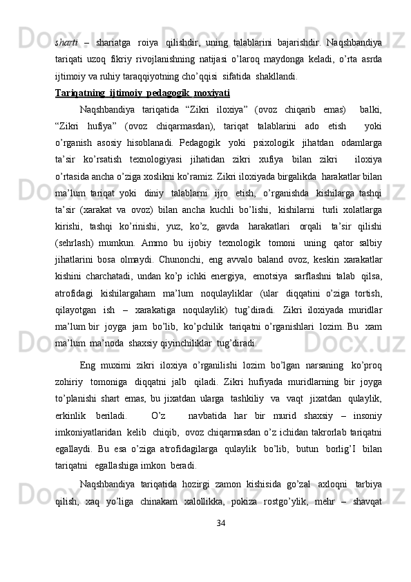 sharti   –   shariatga   roiya   qilishdir,   uning   talablarini   bajarishdir.   Naqshbandiya
tariqati   uzoq   fikriy   rivojlanishning   natijasi   o’laroq   maydonga   keladi,   o’rta   asrda
ijtimoiy   va   ruhiy   taraqqiyotning   cho’qqisi   sifatida   shakllandi.
Tariqatning             ijtimoiy             pedagogik             moxiyati   
Naqshbandiya   tariqatida   “Zikri   iloxiya”   (ovoz   chiqarib   emas)       balki,
“Zikri   hufiya”   (ovoz   chiqarmasdan),   tariqat   talablarini   ado   etish       yoki
o’rganish   asosiy   hisoblanadi.   Pedagogik   yoki   psixologik   jihatdan   odamlarga
ta’sir   ko’rsatish   texnologiyasi   jihatidan   zikri   xufiya   bilan   zikri       iloxiya
o’rtasida   ancha   o’ziga   xoslikni   ko’ramiz.   Zikri   iloxiyada   birgalikda   harakatlar   bilan
ma’lum   tariqat   yoki   diniy   talablarni   ijro   etish,   o’rganishda   kishilarga   tashqi
ta’sir   (xarakat   va   ovoz)   bilan   ancha   kuchli   bo’lishi,   kishilarni   turli   xolatlarga
kirishi,   tashqi   ko’rinishi,   yuz,   ko’z,   gavda   harakatlari   orqali   ta’sir   qilishi
(sehrlash)   mumkun.   Ammo   bu   ijobiy   texnologik   tomoni   uning   qator   salbiy
jihatlarini   bosa   olmaydi.   Chunonchi,   eng   avvalo   baland   ovoz,   keskin   xarakatlar
kishini   charchatadi,   undan   ko’p   ichki   energiya,   emotsiya   sarflashni   talab   qilsa,
atrofidagi   kishilargaham   ma’lum   noqulayliklar   (ular   diqqatini   o’ziga   tortish,
qilayotgan   ish   –   xarakatiga   noqulaylik)   tug’diradi.   Zikri   iloxiyada   muridlar
ma’lum   bir   joyga   jam   bo’lib,   ko’pchilik   tariqatni   o’rganishlari   lozim.   Bu   xam
ma’lum   ma’noda   shaxsiy qiyinchiliklar   tug’diradi.
Eng   muximi   zikri   iloxiya   o’rganilishi   lozim   bo’lgan   narsaning   ko’proq
zohiriy   tomoniga   diqqatni   jalb   qiladi.   Zikri   hufiyada   muridlarning   bir   joyga
to’planishi   shart   emas,   bu   jixatdan   ularga   tashkiliy   va   vaqt   jixatdan   qulaylik,
erkinlik   beriladi.       O’z       navbatida   har   bir   murid   shaxsiy   –   insoniy
imkoniyatlaridan   kelib   chiqib,   ovoz   chiqarmasdan   o’z   ichidan   takrorlab   tariqatni
egallaydi.   Bu   esa   o’ziga   atrofidagilarga   qulaylik   bo’lib,   butun   borlig’I   bilan
tariqatni   egallashiga   imkon   beradi.
Naqshbandiya   tariqatida   hozirgi   zamon   kishisida   go’zal   axloqni   tarbiya
qilish,   xaq   yo’liga   chinakam   xalollikka,   pokiza   rostgo’ylik,   mehr   –   shavqat
34 