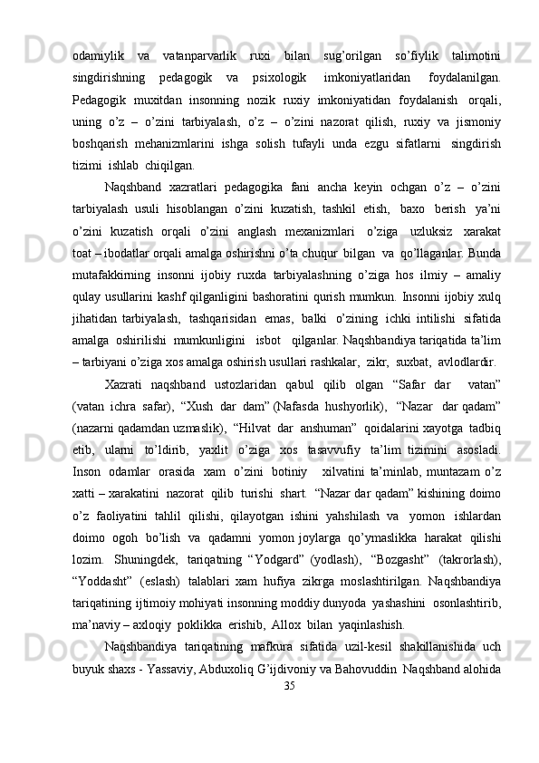 odamiylik   va   vatanparvarlik   ruxi   bilan   sug’orilgan   so’fiylik   talimotini
singdirishning   pedagogik   va   psixologik   imkoniyatlaridan   foydalanilgan.
Pedagogik   muxitdan   insonning   nozik   ruxiy   imkoniyatidan   foydalanish   orqali,
uning   o’z   –   o’zini   tarbiyalash,   o’z   –   o’zini   nazorat   qilish,   ruxiy   va   jismoniy
boshqarish   mehanizmlarini   ishga   solish   tufayli   unda   ezgu   sifatlarni   singdirish
tizimi   ishlab  chiqilgan.
Naqshband   xazratlari   pedagogika   fani   ancha   keyin   ochgan   o’z   –   o’zini
tarbiyalash   usuli   hisoblangan   o’zini   kuzatish,   tashkil   etish,   baxo   berish   ya’ni
o’zini   kuzatish   orqali   o’zini   anglash   mexanizmlari   o’ziga   uzluksiz   xarakat
toat – ibodatlar   orqali   amalga   oshirishni   o’ta   chuqur   bilgan   va   qo’llaganlar.   Bunda
mutafakkirning   insonni   ijobiy   ruxda   tarbiyalashning   o’ziga   hos   ilmiy   –   amaliy
qulay   usullarini   kashf   qilganligini   bashoratini   qurish   mumkun.   Insonni   ijobiy   xulq
jihatidan   tarbiyalash,   tashqarisidan   emas,   balki   o’zining   ichki   intilishi   sifatida
amalga   oshirilishi   mumkunligini     isbot     qilganlar.   Naqshbandiya   tariqatida   ta’lim
– tarbiyani   o’ziga   xos   amalga   oshirish   usullari   rashkalar,   zikr,   suxbat,   avlodlardir.
Xazrati   naqshband   ustozlaridan   qabul   qilib   olgan   “Safar   dar       vatan”
(vatan   ichra   safar),   “Xush   dar   dam” (Nafasda   hushyorlik),   “Nazar   dar   qadam”
(nazarni   qadamdan   uzmaslik),   “Hilvat   dar   anshuman”   qoidalarini   xayotga   tadbiq
etib,   ularni   to’ldirib,   yaxlit   o’ziga   xos   tasavvufiy   ta’lim   tizimini   asosladi.
Inson   odamlar   orasida   xam   o’zini   botiniy       xilvatini   ta’minlab,   muntazam   o’z
xatti – xarakatini   nazorat   qilib   turishi   shart.   “Nazar   dar   qadam”   kishining   doimo
o’z   faoliyatini   tahlil   qilishi,   qilayotgan   ishini   yahshilash   va   yomon   ishlardan
doimo   ogoh   bo’lish   va   qadamni   yomon   joylarga   qo’ymaslikka   harakat   qilishi
lozim.   Shuningdek,   tariqatning   “Yodgard”   (yodlash),   “Bozgasht”   (takrorlash),
“Yoddasht”   (eslash)   talablari   xam   hufiya   zikrga   moslashtirilgan.   Naqshbandiya
tariqatining   ijtimoiy mohiyati   insonning   moddiy   dunyoda   yashashini   osonlashtirib,
ma’naviy –   axloqiy   poklikka   erishib,   Allox   bilan  yaqinlashish.
Naqshbandiya   tariqatining   mafkura   sifatida   uzil-kesil   shakillanishida   uch
buyuk   shaxs - Yassaviy, Abduxoliq   G’ijdivoniy   va   Bahovuddin   Naqshband   alohida
35
