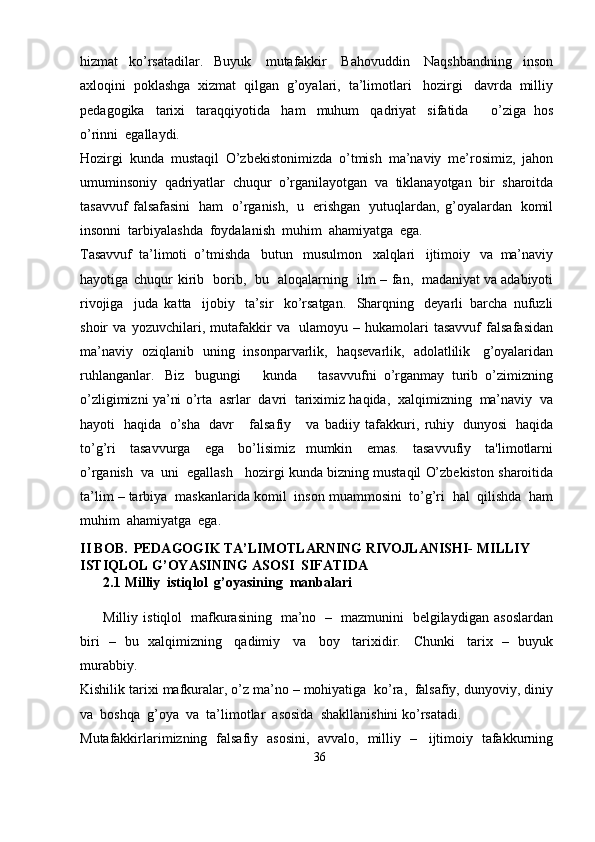 hizmat   ko’rsatadilar.   Buyuk   mutafakkir   Bahovuddin   Naqshbandning   inson
axloqini   poklashga   xizmat   qilgan   g’oyalari,   ta’limotlari   hozirgi   davrda   milliy
pedagogika   tarixi   taraqqiyotida   ham   muhum   qadriyat   sifatida       o’ziga   hos
o’rinni  egallaydi.
Hozirgi   kunda   mustaqil   O’zbekistonimizda   o’tmish   ma’naviy   me’rosimiz,   jahon
umuminsoniy   qadriyatlar   chuqur   o’rganilayotgan   va   tiklanayotgan   bir   sharoitda
tasavvuf   falsafasini   ham   o’rganish,   u   erishgan   yutuqlardan,   g’oyalardan   komil
insonni   tarbiyalashda   foydalanish   muhim   ahamiyatga   ega.
Tasavvuf   ta’limoti   o’tmishda   butun   musulmon   xalqlari   ijtimoiy   va   ma’naviy
hayotiga   chuqur   kirib   borib,   bu   aloqalarning   ilm   –   fan,   madaniyat   va   adabiyoti
rivojiga   juda   katta   ijobiy   ta’sir   ko’rsatgan.   Sharqning   deyarli   barcha   nufuzli
shoir   va   yozuvchilari,   mutafakkir   va   ulamoyu   –   hukamolari   tasavvuf   falsafasidan
ma’naviy   oziqlanib   uning   insonparvarlik,   haqsevarlik,   adolatlilik   g’oyalaridan
ruhlanganlar.   Biz   bugungi       kunda       tasavvufni   o’rganmay   turib   o’zimizning
o’zligimizni   ya’ni   o’rta   asrlar   davri   tariximiz   haqida,   xalqimizning   ma’naviy   va
hayoti   haqida   o’sha   davr       falsafiy       va   badiiy   tafakkuri,   ruhiy   dunyosi   haqida
to’g’ri   tasavvurga   ega   bo’lisimiz   mumkin   emas.   tasavvufiy   ta'limotlarni
o’rganish   va   uni   egallash   hozirgi   kunda   bizning   mustaqil   O’zbekiston   sharoitida
ta’lim – tarbiya   maskanlarida   komil   inson   muammosini   to’g’ri   hal   qilishda   ham
muhim   ahamiyatga   ega.
II BOB. PEDAGOGIK TA’LIMOTLARNING RIVOJLANISHI-   MILLIY  
ISTIQLOL   G’OYASINING   ASOSI  SIFATIDA
2.1   Milliy   istiqlol   g’oyasining   manbalari
Milliy   istiqlol   mafkurasining   ma’no   –   mazmunini   belgilaydigan   asoslardan
biri   –   bu   xalqimizning   qadimiy   va   boy   tarixidir.   Chunki   tarix   –   buyuk
murabbiy.
Kishilik   tarixi   mafkuralar,   o’z   ma’no – mohiyatiga   ko’ra,   falsafiy,   dunyoviy,   diniy
va   boshqa   g’oya   va   ta’limotlar   asosida   shakllanishini   ko’rsatadi.
Mutafakkirlarimizning   falsafiy   asosini,   avvalo,   milliy   –   ijtimoiy   tafakkurning
36 