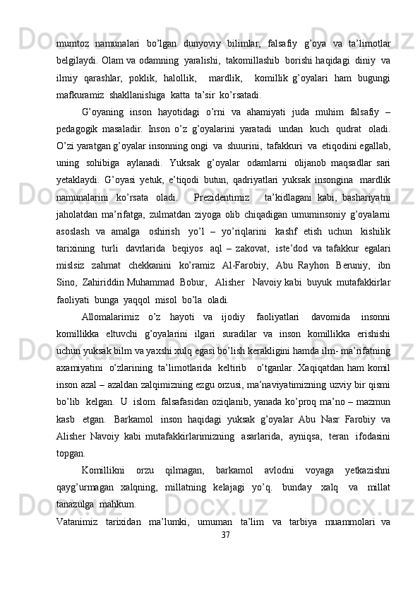 mumtoz   namunalari   bo’lgan   dunyoviy   bilimlar,   falsafiy   g’oya   va   ta’limotlar
belgilaydi.   Olam   va   odamning   yaralishi,   takomillashib   borishi   haqidagi   diniy   va
ilmiy   qarashlar,   poklik,   halollik,       mardlik,       komillik   g’oyalari   ham   bugungi
mafkuramiz   shakllanishiga   katta   ta’sir   ko’rsatadi.
G’oyaning   inson   hayotidagi   o’rni   va   ahamiyati   juda   muhim   falsafiy   –
pedagogik   masaladir.   Inson   o’z   g’oyalarini   yaratadi   undan   kuch   qudrat   oladi.
O’zi   yaratgan   g’oyalar   insonning   ongi   va   shuurini,   tafakkuri   va   etiqodini   egallab,
uning   sohibiga   aylanadi.   Yuksak   g’oyalar   odamlarni   olijanob   maqsadlar   sari
yetaklaydi.   G’oyasi   yetuk,   e’tiqodi   butun,   qadriyatlari   yuksak   insongina   mardlik
namunalarini   ko’rsata   oladi.       Prezidentimiz       ta’kidlagani   kabi,   bashariyatni
jaholatdan   ma’rifatga,   zulmatdan   ziyoga   olib   chiqadigan   umuminsoniy   g’oyalarni
asoslash   va   amalga   oshirish   yo’l   –   yo’riqlarini   kashf   etish   uchun   kishilik
tarixining   turli   davrlarida   beqiyos   aql   –   zakovat,   iste’dod   va   tafakkur   egalari
mislsiz   zahmat   chekkanini   ko’ramiz   Al-Farobiy,   Abu   Rayhon   Beruniy,   ibn
Sino,   Zahiriddin Muhammad   Bobur,   Alisher   Navoiy   kabi   buyuk   mutafakkirlar
faoliyati   bunga   yaqqol   misol   bo’la   oladi.
Allomalarimiz   o’z   hayoti   va   ijodiy   faoliyatlari   davomida   insonni
komillikka   eltuvchi   g’oyalarini   ilgari   suradilar   va   inson   komillikka   erishishi
uchun   yuksak   bilm   va   yaxshi   xulq   egasi   bo’lish   kerakligini   hamda   ilm-   ma’rifatning
axamiyatini   o’zlarining   ta’limotlarida   keltirib      o’tganlar.   Xaqiqatdan   ham   komil
inson   azal – azaldan   zalqimizning   ezgu   orzusi,   ma’naviyatimizning   uzviy   bir   qismi
bo’lib   kelgan.   U   islom   falsafasidan   oziqlanib,   yanada   ko’proq   ma’no – mazmun
kasb   etgan.   Barkamol   inson   haqidagi   yuksak   g’oyalar   Abu   Nasr   Farobiy   va
Alisher   Navoiy   kabi   mutafakkirlarimizning   asarlarida,   ayniqsa,   teran   ifodasini
topgan.
Komillikni   orzu   qilmagan,   barkamol   avlodni   voyaga   yetkazishni
qayg’urmagan   xalqning,   millatning   kelajagi   yo’q.   bunday   xalq   va   millat
tanazulga   mahkum.
Vatanimiz   tarixidan   ma’lumki,   umuman   ta’lim   va   tarbiya   muammolari   va
37