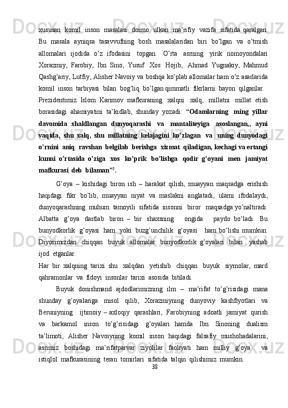 xususan   komil   inson   masalasi   doimo   ulkan   ma’rifiy   vazifa   sifatida   qaralgan.
Bu   masala   ayniqsa   tasavvufning   bosh   masalalaridan   biri   bo’lgan   va   o’tmish
allomalari   ijodida   o’z   ifodasini   topgan.   O’rta   asrning   yirik   nomoyondalari
Xorazmiy,   Farobiy,   Ibn   Sino,   Yusuf   Xos   Hojib,   Ahmad   Yugnakiy,   Mahmud
Qashg’ariy,   Lutfiy,   Alisher   Navoiy   va   boshqa   ko’plab   allomalar   ham   o’z   asarlarida
komil   inson   tarbiyasi   bilan   bog’liq   bo’lgan   qimmatli   fikrlarni  bayon  qilganlar.
Prezidentimiz   Islom   Karimov   mafkuraning   xalqni   xalq,   millatni   millat   etish
borasidagi   ahamiyatini   ta’kidlab,   shunday   yozadi:   “Odamlarning   ming   yillar
davomida   shakllangan   dunyoqarashi   va   mantaliteyiga   asoslangan,,   ayni
vaqtda,   shu   xalq,   shu   millatning   kelajagini   ko’zlagan   va   uning   dunyodagi
o’rnini   aniq   ravshan   belgilab   berishga   xizmat   qiladigan,   kechagi   va   ertangi
kunni   o’rtasida   o’ziga   xos   ko’prik   bo’lishga   qodir   g’oyani   men   jamiyat
mafkurasi  deb   bilaman” 2
.
G’oya   –   kishidagi   biron   ish   –   harakat   qilish,   muayyan   maqsadga   erishish
haqidagi   fikr   bo’lib,   muayyan   niyat   va   maslakni   anglatadi,   ularni   ifodalaydi,
dunyoqarashning   muhum   tamoyili   sifatida   insonni     biror     maqsadga   yo’naltiradi.
Albatta   g’oya   dastlab   biron   –   bir   shaxsning       ongida       paydo   bo’ladi.   Bu
bunyodkorlik   g’oyasi   ham   yoki   buzg’unchilik   g’oyasi       ham   bo’lishi   mumkun.
Diyorimizdan   chiqqan   buyuk   allomalar   bunyodkorlik   g’oyalari   bilan     yashab
ijod   etganlar.
Har   bir   xalqning   tarixi   shu   xalqdan   yetishib   chiqqan   buyuk   siymolar,   mard
qahramonlar   va   fidoyi   insonlar   tarixi  asosida   bitiladi.
Buyuk   donishmand   ajdodlarimizning   ilm   –   ma’rifat   to’g’risidagi   mana
shunday   g’oyalariga   misol   qilib,   Xorazmiyning   dunyoviy   kashfiyotlari   va
Beruniyning      ijtimoiy  –  axloqiy   qarashlari,   Farobiyning   adoatli   jamiyat   qurish
va   barkamol   inson   to’g’risidagi   g’oyalari   hamda   Ibn   Sinoning   dualism
ta’limoti,   Alisher   Navoiyning   komil   inson   haqidagi   falsafiy   mushohadalarini,
asrimiz   boshidagi   ma’rifatparvar   ziyolilar   faoliyati   ham   milliy   g’oya       va
istiqlol   mafkurasining   teran   tomirlari   sifatida   talqin   qilishimiz   mumkin.
38