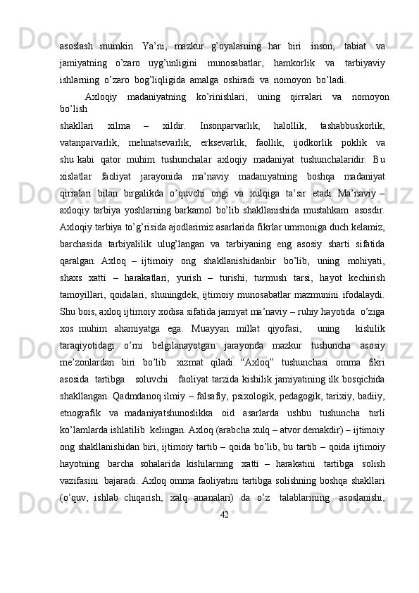 asoslash   mumkin.   Ya’ni,   mazkur   g’oyalarning   har   biri   inson,   tabiat   va
jamiyatning   o’zaro   uyg’unligini   munosabatlar,   hamkorlik   va   tarbiyaviy
ishlarning   o’zaro   bog’liqligida   amalga   oshiradi   va   nomoyon   bo’ladi.
Axloqiy   madaniyatning   ko’rinishlari,   uning   qirralari   va   nomoyon
bo’lish
shakllari   xilma   –   xildir.   Insonparvarlik,   halollik,   tashabbuskorlik,
vatanparvarlik,   mehnatsevarlik,   erksevarlik,   faollik,   ijodkorlik   poklik   va
shu   kabi   qator   muhim   tushunchalar   axloqiy   madaniyat   tushunchalaridir.   Bu
xislatlar   faoliyat   jarayonida   ma’naviy   madaniyatning   boshqa   madaniyat
qirralari   bilan   birgalikda   o’quvchi   ongi   va   xulqiga   ta’sir   etadi.   Ma’naviy   –
axloqiy   tarbiya   yoshlarning   barkamol   bo’lib   shakllanishida   mustahkam   asosdir.
Axloqiy   tarbiya   to’g’risida   ajodlarimiz   asarlarida   fikrlar   ummoniga   duch   kelamiz,
barchasida   tarbiyalilik   ulug’langan   va   tarbiyaning   eng   asosiy   sharti   sifatida
qaralgan.   Axloq   –   ijtimoiy   ong   shakllanishidanbir   bo’lib,   uning   mohiyati,
shaxs   xatti   –   harakatlari,   yurish   –   turishi,   turmush   tarsi,   hayot   kechirish
tamoyillari,   qoidalari,   shuningdek,   ijtimoiy   munosabatlar   mazmunini   ifodalaydi.
Shu   bois,   axloq   ijtimoiy   xodisa   sifatida   jamiyat   ma’naviy – ruhiy   hayotida   o’ziga
xos   muhim   ahamiyatga   ega.   Muayyan   millat   qiyofasi,       uning       kishilik
taraqiyotidagi   o’rni   belgilanayotgan   jarayonda   mazkur   tushuncha   asosiy
me’zonlardan   biri   bo’lib     xizmat   qiladi.   “Axloq”   tushunchasi   omma   fikri
asosida   tartibga     soluvchi     faoliyat   tarzida   kishilik   jamiyatining   ilk   bosqichida
shakllangan.   Qadmdanoq   ilmiy –   falsafiy,   psixologik,   pedagogik,   tarixiy,   badiiy,
etnografik   va   madaniyatshunoslikka   oid   asarlarda   ushbu   tushuncha   turli
ko’lamlarda   ishlatilib   kelingan. Axloq (arabcha xulq – atvor demakdir) – ijtimoiy
ong   shakllanishidan   biri,   ijtimoiy   tartib – qoida   bo’lib,   bu   tartib – qoida   ijtimoiy
hayotning   barcha   sohalarida   kishilarning   xatti   –   harakatini   tartibga   solish
vazifasini   bajaradi.   Axloq   omma   faoliyatini   tartibga   solishning   boshqa   shakllari
(o’quv,   ishlab   chiqarish,   xalq   ananalari)   da   o’z   talablarining   asoslanishi,
42