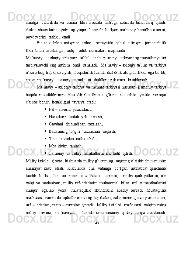 amalga   oshirilishi   va   omma   fikri   asosida   tartibga   solinishi   bilan   farq   qiladi.
Axloq   shaxs   taraqqiyotining   yuqori   bosqichi   bo’lgan   ma’naviy   komillik   asosini,
poydevorini  tashkil  etadi.
Bir   so’z   bilan   aytganda   axloq – jamiyatda   qabul   qilingan,   jamoatchilik
fikri   bilan   asoslangan   xulq –   odob   normalari   majmuidir.
Ma’naviy   –   axloqiy   tarbiyani   tahkil   etish   ijtimoiy   tarbiyaning   muvafaqiyatini
tarbiyalovchi   eng   muhim   omil   sanaladi.   Ma’naviy   –   axloqiy   ta’lim   va   tarbiya
o’zaro   bog’liqlik,   uzviylik,   aloqadorlik   hamda   dialektik   aloqadorlikka   ega   bo’lib,
shaxs   ma’naviy – axloqiy   kamolotini   shakllantirish   asosi   hisoblanadi.
Ma’naviy  – axloqiy   tarbiya   va   mehnat   tarbiyasi   hususan,   jismoniy   tarbiya
haqida   mutafakkirimiz   Abu   Ali   ibn   Sino   sog’liqni   saqlashda   yettita   narsaga
e’tibor   berish  kerakligini   tavsiya   etadi:
 Fel   –   atvorni   yaxshilash;
 Narsalarni   tanlab   yeb   –   ichish;
 Gavdani   chiqindidan   tozalash;
 Badanning   to’g’ri   tuzulishini   saqlash;
 Toza   havodan   nafas   olish;
 Mos   kiyim   tanlash;
 Jismoniy   va   ruhiy   harakatlarni   mo’tadil  qilish.
Milliy   istiqlol   g’oyasi   kishilarda   milliy   g’ururning,   ongning   o’sishiuchun   muhim
ahamiyat   kasb   etadi.   Kishilarda   ona   vatanga   bo’lgan   muhabbat   qanchalik
kuchli   bo’lsa,   har   bir   inson   o’z   Vatan       tarixini,       milliy   qadriyatlarini,   o’z
xalqi   va   madaniyati,   milliy   urf-odatlarini   mukammal   bilsa,   milliy   manfaatlarini
chuqur   egallab   yetsa,   mustaqillik   shunchalik   abadiy   bo’ladi.   Mustaqillik
mafkurasi   zaminida   ajdodlarimizning   tajribalari,   xalqimizning   azaliy   an’analari,
urf   –   odatlari,   rasm   –   rusmlari   yotadi.   Milliy   istiqlol   mafkurasi   xalqimizning
milliy   merosi,   ma’naviyati       hamda   umuminsoniy   qadriyatlariga   asoslanadi.
43 