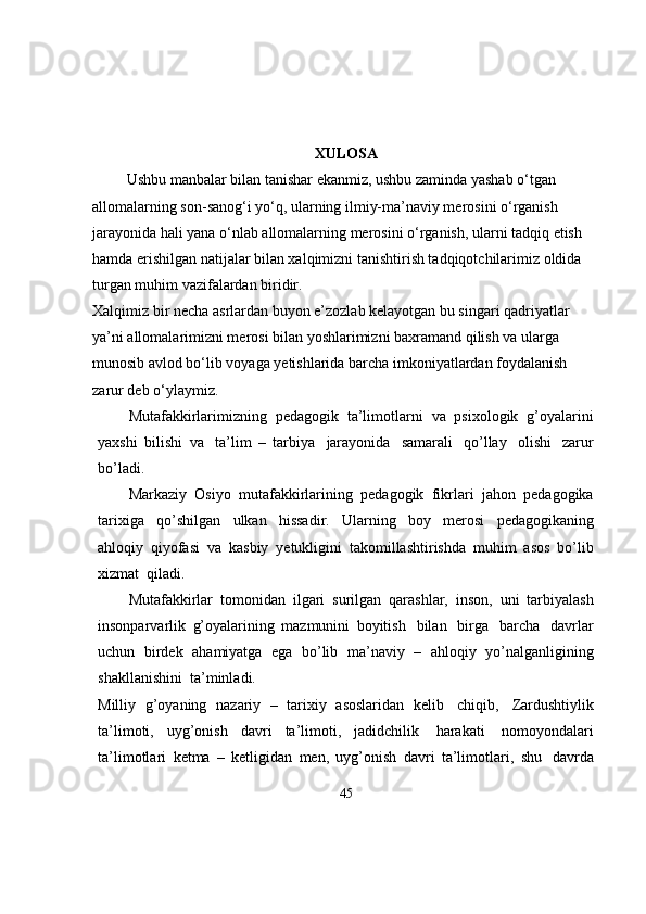 XULOSA
         Ushbu manbalar bilan tanishar ekanmiz, ushbu zaminda yashab o‘tgan 
allomalarning son-sanog‘i yo‘q, ularning ilmiy-ma’naviy merosini o‘rganish 
jarayonida hali yana o‘nlab allomalarning merosini o‘rganish, ularni tadqiq etish 
hamda erishilgan natijalar bilan xalqimizni tanishtirish tadqiqotchilarimiz oldida 
turgan muhim vazifalardan biridir. 
Xalqimiz bir necha asrlardan buyon e’zozlab kelayotgan bu singari qadriyatlar 
ya’ni allomalarimizni merosi bilan yoshlarimizni baxramand qilish va ularga 
munosib avlod bo‘lib voyaga yetishlarida barcha imkoniyatlardan foydalanish 
zarur deb o‘ylaymiz.
Mutafakkirlarimizning   pedagogik   ta’limotlarni   va   psixologik   g’oyalarini
yaxshi   bilishi   va   ta’lim   –   tarbiya   jarayonida   samarali   qo’llay   olishi   zarur
bo’ladi.
Markaziy   Osiyo   mutafakkirlarining   pedagogik   fikrlari   jahon   pedagogika
tarixiga   qo’shilgan   ulkan   hissadir.   Ularning   boy   merosi   pedagogikaning
ahloqiy   qiyofasi   va   kasbiy   yetukligini   takomillashtirishda   muhim   asos   bo’lib
xizmat   qiladi.
Mutafakkirlar   tomonidan   ilgari   surilgan   qarashlar,   inson,   uni   tarbiyalash
insonparvarlik   g’oyalarining   mazmunini   boyitish   bilan   birga   barcha   davrlar
uchun   birdek   ahamiyatga   ega   bo’lib   ma’naviy   –   ahloqiy   yo’nalganligining
shakllanishini   ta’minladi.
Milliy   g’oyaning   nazariy   –   tarixiy   asoslaridan   kelib   chiqib,   Zardushtiylik
ta’limoti,   uyg’onish   davri   ta’limoti,   jadidchilik   harakati   nomoyondalari
ta’limotlari   ketma   –   ketligidan   men,   uyg’onish   davri   ta’limotlari,   shu   davrda
45