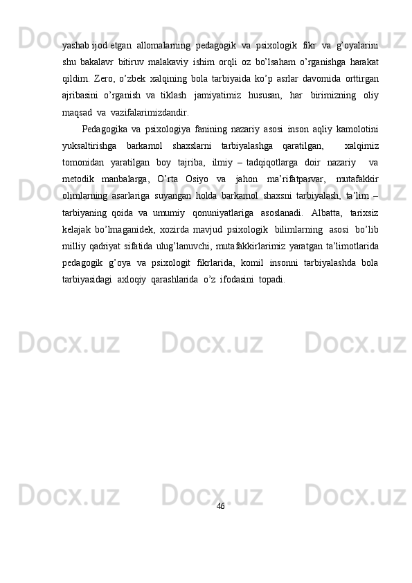 yashab   ijod   etgan   allomalarning   pedagogik   va   psixologik   fikr   va   g’oyalarini
shu   bakalavr   bitiruv   malakaviy   ishim   orqli   oz   bo’lsaham   o’rganishga   harakat
qildim.   Zero,   o’zbek   xalqining   bola   tarbiyaida   ko’p   asrlar   davomida   orttirgan
ajribasini   o’rganish   va   tiklash   jamiyatimiz   hususan,   har   birimizning   oliy
maqsad   va   vazifalarimizdandir. 
Pedagogika   va   psixologiya   fanining   nazariy   asosi   inson   aqliy   kamolotini
yuksaltirishga   barkamol   shaxslarni   tarbiyalashga   qaratilgan,       xalqimiz
tomonidan   yaratilgan   boy   tajriba,   ilmiy   –   tadqiqotlarga   doir   nazariy       va
metodik   manbalarga,   O’rta   Osiyo   va   jahon   ma’rifatparvar,   mutafakkir
olimlarning   asarlariga   suyangan   holda   barkamol   shaxsni   tarbiyalash,   ta’lim   –
tarbiyaning   qoida   va   umumiy   qonuniyatlariga   asoslanadi.   Albatta,   tarixsiz
kelajak   bo’lmaganidek,   xozirda   mavjud   psixologik   bilimlarning   asosi   bo’lib
milliy   qadriyat   sifatida   ulug’lanuvchi, mutafakkirlarimiz   yaratgan   ta’limotlarida
pedagogik   g’oya   va   psixologit   fikrlarida,   komil   insonni   tarbiyalashda   bola
tarbiyasidagi   axloqiy   qarashlarida   o’z   ifodasini  topadi.
46