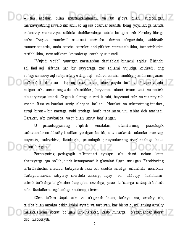 –   fan   asoslari   bilan   mustahkamlanishi   va   bu   g’oya   bilan   sug’orilgan
ma’naviyatning   avvalo   ilm   ahli, so’ng   esa   odamlar   orasida   keng   yoyilishiga   hamda
an’anaviy   ma’naviyat   sifatida   shakllanishiga   sabab   bo’lgan   edi.   Farobiy   fikriga
ko’ra   “vujudi   mumkin”   saltanati   aksincha,   doimo   o’zgarishda,   ziddiyatli
munosabatlarda,   unda   barcha   narsalar   oddiylikdan   murakkablikka,   tartibsizlikdan
tartiblilikka,   norasolikdan   komolotga   qarab   yuz   tutadi.
“Vujudi   vojib”   yaratgan   narsalardan   dastlabkisi   birinchi   aqldir.   Birinchi
aql   faol   aql   sifatida   har   bir   sayyoraga   xos   aqllarni   vujudga   keltiradi,   eng
so’ngi   samoviy   aql   natijasida   yerdagi   aql – ruh   va   barcha   moddiy   jismlarning   asosi
bo’lmish   to’rt   unsur   –   tuproq,   suv,   havo,   olov   paydo   bo’ladi.   Yuqorida   zikr
etilgan   to’rt   unsur   negizida   o’simliklar,   hayvonot   olami,   inson   zoti   va   notirik
tabiat   yuzaga   keladi.   Organik   olamga   o’simlik   ruhi,   hayvonot   ruhi   va   insoniy   ruh
xosdir.   Jism   va   harakat   uzviy   aloqada   bo’ladi.   Harakat   va   sukunatning   iptidosi,
sirtqi   biron – bir   narsaga   yoki   irodaga   borib   taqalmasa,   uni   tabiat   deb   atashadi.
Harakat,   o’z   navbatida,   vaqt   bilan   uzviy   bog’langan.
U   psixologiyaning   o’qitish   vositalari,   odamlarning   psixologik
tushunchalarini   falsafiy   tarafdan   yoritgan   bo’lib,   o’z   asarlarida   odamlar   orasidagi
obyektiv,   subyektiv,   fiziologik,   psixologik   jarayonlarning   rivojlanishiga   katta
etibor   bergan.
Farobiyning   pedagogik   ta’limotlari   ayniqsa   o’z   davri   uchun   katta
ahamiyatga   ega   bo’lib,   unda   insonparvarlik   g’oyalari   ilgari   surulgan.   Farobiyning
ta’kidlashicha,   insonni   tarbiyalash   ikki   xil   usulda   amalga   oshirilishi   mumkun.
Tarbiyalanuvchi   ixtiyoriy   ravishda   zaruriy,   aqliy       va       ahloqiy       hislatlarni-
bilimli   bo’lishga   to’g’rilikni,   haqiqatni   sevishga,   jasur   do’stlarga   sadoqatli   bo’lish
kabi   fazilatlarni   egallashga   intilmog’i   lizim.
Olim   ta’lim   faqat   so’z   va   o’rganish   bilan,   tarbiya   esa,   amaliy   ish,
tajriba   bilan   amalga   oshirilishini   aytadi   va   tarbiyani   har   bir   xalq,   millatning   amaliy
malakalaridan   iborat   bo’lgan   ish-   harakat,   kasb-   hunarga       o’rganishdan   iborat
deb   hisoblaydi.
7