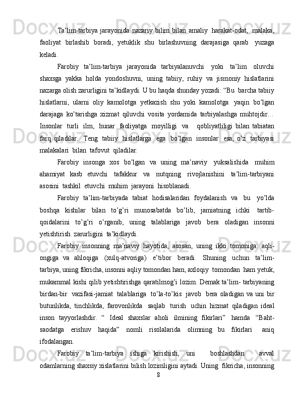 Ta’lim-tarbiya   jarayonida   nazariy   bilim   bilan   amaliy   harakat-odat,   malaka,
faoliyat   birlashib   boradi,   yetuklik   shu   birlashuvning   darajasiga   qarab   yuzaga
keladi.
Farobiy   ta’lim-tarbiya   jarayonida   tarbiyalanuvchi   yoki   ta’lim   oluvchi
shaxsga   yakka   holda   yondoshuvni,   uning   tabiiy,   ruhiy   va   jismoniy   hislatlarini
nazarga   olish   zarurligini   ta’kidlaydi.   U   bu   haqda   shunday   yozadi: “Bu   barcha   tabiiy
hislatlarni,   ularni   oliy   kamolotga   yetkazish   shu   yoki   kamolotga   yaqin   bo’lgan
darajaga   ko’tarishga   xizmat   qiluvchi   vosita   yordamida   tarbiyalashga   muhtojdir…
Insonlar   turli   ilm,   hunar   faoliyatga   moyilligi   va       qobliyatliligi   bilan   tabiatan
farq   qiladilar.   Teng   tabiiy   hislatlarga   ega   bo’lgan   insonlar   esa,   o’z   tarbiyasi
malakalari   bilan   tafovut  qiladilar.
Farobiy   insonga   xos   bo’lgan   va   uning   ma’naviy   yuksalishida   muhim
ahamiyat   kasb   etuvchi   tafakkur   va   nutqning   rivojlanishini   ta’lim-tarbiyani
asosini   tashkil  etuvchi   muhim   jarayoni  hisoblanadi.
Farobiy   ta’lim-tarbiyada   tabiat   hodisalaridan   foydalanish   va   bu   yo’lda
boshqa   kishilar   bilan   to’g’ri   munosabatda   bo’lib,   jamiatning   ichki   tartib-
qoidalarini   to’g’ri   o’rganib,   uning   talablariga   javob   bera   oladigan   insonni
yetishtirish   zarurligini  ta’kidlaydi.
Farobiy   insonning   ma’naviy   hayotida,   asosan,   uning   ikki   tomoniga:   aqli-
ongiga   va   ahloqiga   (xulq-atvoriga)   e’tibor   beradi.   Shuning   uchun   ta’lim-
tarbiya,   uning   fikricha,   insonni   aqliy   tomondan   ham,   axloqiy   tomondan   ham   yetuk,
mukammal   kishi   qilib   yetishtirishga   qaratilmog’i   lozim.   Demak   ta’lim-   tarbiyaning
birdan-bir   vazifasi-jamiat   talablariga   to’la-to’kis   javob   bera   oladigan   va   uni   bir
butunlikda,   tinchlikda,   farovonlikda   saqlab   turish   uchin   hizmat   qiladigan   ideal
inson   tayyorlashdir.   “   Ideal   shaxslar   aholi   ilmining   fikirlari”   hamda   “Baht-
saodatga   erishuv   haqida”   nomli   risolalarida   olimning   bu   fikirlari     aniq
ifodalangan.
Farobiy   ta’lim-tarbiya   ishiga   kirishish,   uni       boshlashdan       avval
odamlarning   shaxsiy   xislatlarini   bilish   lozimligini   aytadi.   Uning   fikricha,   insonning
8 