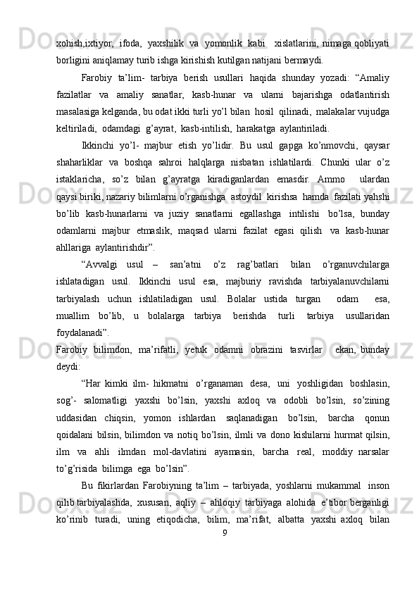 xohish,ixtiyor,   ifoda,   yaxshilik   va   yomonlik   kabi     xislatlarini,   nimaga qobliyati
borligini   aniqlamay   turib   ishga   kirishish   kutilgan   natijani   bermaydi.
Farobiy   ta’lim-   tarbiya   berish   usullari   haqida   shunday   yozadi:   “Amaliy
fazilatlar   va   amaliy   sanatlar,   kasb-hunar   va   ularni   bajarishga   odatlantirish
masalasiga   kelganda,   bu   odat   ikki   turli   yo’l   bilan   hosil   qilinadi,   malakalar   vujudga
keltiriladi,   odamdagi   g’ayrat,   kasb-intilish,   harakatga   aylantiriladi.
Ikkinchi   yo’l-   majbur   etish   yo’lidir.   Bu   usul   gapga   ko’nmovchi,   qaysar
shaharliklar   va   boshqa   sahroi   halqlarga   nisbatan   ishlatilardi.   Chunki   ular   o’z
istaklaricha,   so’z   bilan   g’ayratga   kiradiganlardan   emasdir.   Ammo       ulardan
qaysi   biriki,   nazariy   bilimlarni   o’rganishga   astoydil   kirishsa   hamda   fazilati   yahshi
bo’lib   kasb-hunarlarni   va   juziy   sanatlarni   egallashga   intilishi   bo’lsa,   bunday
odamlarni   majbur   etmaslik,   maqsad   ularni   fazilat   egasi   qilish   va   kasb-hunar
ahllariga   aylantirishdir”.
“Avvalgi   usul   –   san’atni   o’z   rag’batlari   bilan   o’rganuvchilarga
ishlatadigan   usul.   Ikkinchi   usul   esa,   majburiy   ravishda   tarbiyalanuvchilarni
tarbiyalash   uchun   ishlatiladigan   usul.   Bolalar   ustida   turgan       odam       esa,
muallim   bo’lib,   u   bolalarga   tarbiya   berishda   turli   tarbiya   usullaridan
foydalanadi”.
Farobiy   bilimdon,   ma’rifatli,   yetuk   odamni   obrazini   tasvirlar       ekan,   bunday
deydi:
“Har   kimki   ilm-   hikmatni   o’rganaman   desa,   uni   yoshligidan   boshlasin,
sog’-   salomatligi   yaxshi   bo’lsin,   yaxshi   axloq   va   odobli   bo’lsin,   so’zining
uddasidan   chiqsin,   yomon   ishlardan   saqlanadigan   bo’lsin,   barcha   qonun
qoidalani   bilsin,   bilimdon   va   notiq   bo’lsin,   ilmli   va   dono   kishilarni   hurmat qilsin,
ilm   va   ahli   ilmdan   mol-davlatini   ayamasin,   barcha   real,   moddiy   narsalar
to’g’risida   bilimga   ega   bo’lsin”.
Bu   fikirlardan   Farobiyning   ta’lim   –   tarbiyada,   yoshlarni   mukammal   inson
qilib   tarbiyalashda,   xususan,   aqliy   –   ahloqiy   tarbiyaga   alohida   e’tibor   berganligi
ko’rinib   turadi,   uning   etiqodicha,   bilim,   ma’rifat,   albatta   yaxshi   axloq   bilan
9