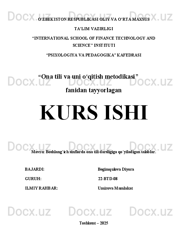 O’ZBEKISTON RESPUBLIKASI OLIY VA O’RTA MAXSUS 
TA’LIM VAZIRLIGI
“INTERNATIONAL SCHOOL OF FINANCE TECHNOLOGY AND
SCIENCE” INSTITUTI
“PSIXOLOGIYA VA PEDAGOGIKA” KAFEDRASI
         “ Ona tili va uni o‘qitish metodikasi”
fanidan tayyorlagan
KURS ISHI
Mavzu:   Boshlang ‘ ich sinflarda ona tili darsligiga qo ‘ yiladigan talablar.
BAJARDI: Begimqulova Diyora
GURUH:                                                       22-BTD-08
ILMIY RAHBAR:                                   Umirova Mamlakat
Toshkent – 2025 