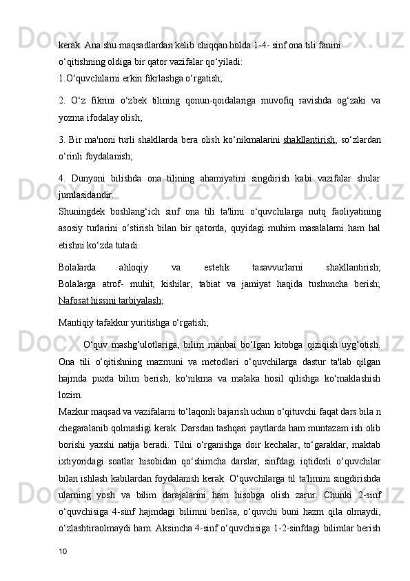 kerak. Ana shu maqsadlardan kelib chiqqan holda 1-4- sinf ona tili fanini 
o‘qitishning oldiga bir qator vazifalar qo‘yiladi:
1.O‘quvchilarni erkin fikrlashga o‘rgatish;  
2.   O‘z   fikrini   o‘zbek   tilining   qonun-qoidalariga   muvofiq   ravishda   og‘zaki   va
yozma ifodalay olish;
3. Bir ma'noni turli  shakllarda bera olish   ko‘nikmalarini   shakllantirish , so‘zlardan
o‘rinli foydalanish;
4.   Dunyoni   bilishda   ona   tilining   ahamiyatini   singdirish   kabi   vazifalar   shular
jumlasidandir.
Shuningdek   boshlang‘ich   sinf   ona   tili   ta'limi   o‘quvchilarga   nutq   faoliyatining
asosiy   turlarini   o‘stirish   bilan   bir   qatorda,   quyidagi   muhim   masalalarni   ham   hal
etishni ko‘zda tutadi.
Bolalarda   ahloqiy   va   estetik   tasavvurlarni   shakllantirish;
Bolalarga   atrof-   muhit,   kishilar,   tabiat   va   jamiyat   haqida   tushuncha   berish;
Nafosat hissini tarbiyalash ;
Mantiqiy tafakkur yuritishga o‘rgatish;
O‘quv   mashg‘ulotlariga,   bilim   manbai   bo‘lgan   kitobga   qiziqish   uyg‘otish.
Ona   tili   o‘qitishning   mazmuni   va   metodlari   o‘quvchilarga   dastur   ta'lab   qilgan
hajmda   puxta   bilim   berish,   ko‘nikma   va   malaka   hosil   qilishga   ko‘maklashish
lozim.
Mazkur maqsad va vazifalarni to‘laqonli bajarish uchun o‘qituvchi faqat dars bila n
chegaralanib qolmasligi kerak. Darsdan tashqari paytlarda ham muntazam ish olib
borishi   yaxshi   natija   beradi.   Tilni   o‘rganishga   doir   kechalar,   to‘garaklar,   maktab
ixtiyoridagi   soatlar   hisobidan   qo‘shimcha   darslar,   sinfdagi   iqtidorli   o‘quvchilar
bilan ishlash kabilardan foydalanish kerak. O‘quvchilarga til ta'limini singdirishda
ularning   yosh   va   bilim   darajalarini   ham   hisobga   olish   zarur.   Chunki   2-sinf
o‘quvchisiga   4-sinf   hajmdagi   bilimni   berilsa,   o‘quvchi   buni   hazm   qila   olmaydi,
o‘zlashtiraolmaydi ham. Aksincha 4-sinf o‘quvchisiga 1-2-sinfdagi bilimlar berish
10 