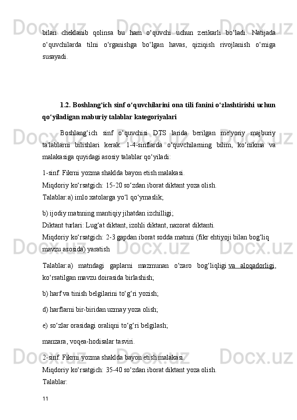 bilan   cheklanib   qolinsa   bu   ham   o‘quvchi   uchun   zerikarli   bo‘ladi.   Natijada
o‘quvchilarda   tilni   o‘rganishga   bo‘lgan   havas,   qiziqish   rivojlanish   o‘rniga
susayadi.
1.2. Boshlang‘ich sinf o‘quvchilarini ona tili fanini o‘zlashtirishi  uchun
qo‘yiladigan maburiy talablar kategoriyalari
Boshlang‘ich   sinf   o‘quvchisi   DTS   larida   berilgan   me'yoriy   majburiy
ta'lablarni   bilishlari   kerak.   1-4-sinflarda   o‘quvchilarning   bilim,   ko‘nikma   va
malakasiga quyidagi asosiy talablar qo‘yiladi:
1-sinf. Fikrni yozma shaklda bayon etish malakasi.
Miqdoriy ko‘rsatgich: 15-20 so‘zdan iborat diktant yoza olish.
Talablar:a) imlo xatolarga yo‘l qo‘ymaslik;
b) ijodiy matnning mantiqiy jihatdan izchilligi;
Diktant turlari: Lug‘at diktant, izohli diktant, nazorat diktanti.
Miqdoriy ko‘rsatgich: 2-3 gapdan iborat sodda matnni (fikr ehtiyoji bilan bog‘liq 
mavzu asosida) yaratish
Talablar:a)   matndagi   gaplarni   mazmunan   o‘zaro   bog‘liqligi   va   aloqadorligi ,
ko‘rsatilgan mavzu doirasida birlashish;
b) harf va tinish belgilarini to‘g‘ri yozish;
d) harflarni bir-biridan uzmay yoza olish;
e) so‘zlar orasidagi oraliqni to‘g‘ri belgilash;
manzara, voqea-hodisalar tasviri.
2-sinf. Fikrni yozma shaklda bayon etish malakasi.
Miqdoriy ko‘rsatgich: 35-40 so‘zdan iborat diktant yoza olish.
Talablar:
11 