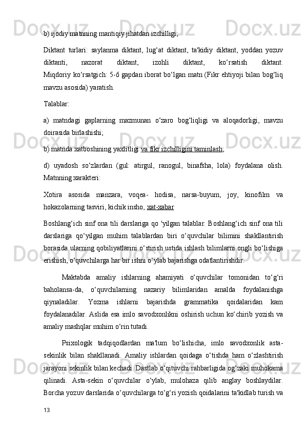 b) ijodiy matnning mantiqiy jihatdan izchilligi;
Diktant   turlari:   saylanma   diktant,   lug‘at   diktant,   ta'kidiy   diktant,   yoddan   yozuv
diktanti,   nazorat   diktant,   izohli   diktant,   ko‘rsatish   diktant.
Miqdoriy ko‘rsatgich: 5-6 gapdan iborat bo‘lgan matn (Fikr ehtiyoji bilan bog‘liq
mavzu asosida) yaratish.
Talablar:
a)   matndagi   gaplarning   mazmunan   o‘zaro   bog‘liqligi   va   aloqadorligi,   mavzu
doirasida birlashishi;
b) matnda xatboshining  yaxlitligi   va fikr izchilligini taminlash ;
d)   uyadosh   so‘zlardan   (gul:   atirgul,   ranogul,   binafsha,   lola)   foydalana   olish.
Matnning xarakteri:
Xotira   asosida   manzara,   voqea-   hodisa,   narsa-buyum,   joy,   kinofilm   va
hokazolarning tasviri, kichik insho,   xat-xabar
Boshlang‘ich sinf ona tili darslariga qo 'yilgan talablar. Boshlang‘ich sinf ona tili
darslariga   qo‘yilgan   muhim   talablardan   biri   o‘quvchilar   bilimini   shakllantirish
borasida ularning qobiliyatlarini o‘stirish ustida ishlash bilimlarni ongli bo‘lishiga
erishish, o‘quvchilarga har bir ishni o‘ylab bajarishga odatlantirishdir.
Maktabda   amaliy   ishlarning   ahamiyati   o‘quvchilar   tomonidan   to‘g‘ri
baholansa-da,   o‘quvchilarning   nazariy   bilimlaridan   amalda   foydalanishga
qiynaladilar.   Yozma   ishlarni   bajarishda   grammatika   qoidalaridan   kam
foydalanadilar. Aslida  esa  imlo savodxonlikni  oshirish uchun  ko‘chirib yozish va
amaliy mashqlar muhim o‘rin tutadi.
Psixologik   tadqiqodlardan   ma'lum   bo‘lishicha,   imlo   savodxonlik   asta-
sekinlik   bilan   shakllanadi.   Amaliy   ishlardan   qoidaga   o‘tishda   ham   o‘zlashtirish
jarayoni sekinlik bilan kechadi. Dastlab o‘qituvchi rahbarligida og‘zaki muhokama
qilinadi.   Asta-sekin   o‘quvchilar   o‘ylab,   mulohaza   qilib   anglay   boshlaydilar.
Borcha yozuv darslarida o‘quvchilarga to‘g‘ri yozish qoidalarini ta'kidlab turish va
13 
