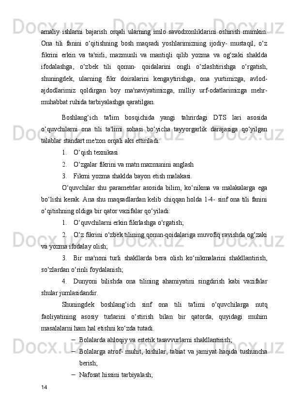 amaliy   ishlarni   bajarish   orqali   ularning   imlo   savodxonliklarini   oshirish   mumkin.
Ona   tili   fanini   o‘qitishning   bosh   maqsadi   yoshlarimizning   ijodiy-   mustaqil,   o‘z
fikrini   erkin   va   ta'sirli,   mazmunli   va   mantiqli   qilib   yozma   va   og‘zaki   shaklda
ifodalashga,   o‘zbek   tili   qonun-   qoidalarini   ongli   o‘zlashtirishga   o‘rgatish,
shuningdek,   ularning   fikr   doiralarini   kengaytirishga,   ona   yurtimizga,   avlod-
ajdodlarimiz   qoldirgan   boy   ma'naviyatimizga,   milliy   urf-odatlarimizga   mehr-
muhabbat ruhida tarbiyalashga qaratilgan.
Boshlang‘ich   ta'lim   bosqichida   yangi   tahrirdagi   DTS   lari   asosida
o‘quvchilarni   ona   tili   ta'limi   sohasi   bo‘yicha   tayyorgarlik   darajasiga   qo‘yilgan
talablar standart me'zon orqali aks ettiriladi:
1.         O‘qish texnikasi
2.         O‘zgalar fikrini va matn mazmunini anglash
3.         Fikrni yozma shaklda bayon etish malakasi.
O‘quvchilar   shu   parametrlar   asosida   bilim,   ko‘nikma   va   malakalarga   ega
bo‘lishi kerak. Ana shu maqsadlardan kelib chiqqan holda 1-4- sinf ona tili fanini
o‘qitishning oldiga bir qator vazifalar qo‘yiladi:
1.         O‘quvchilarni erkin fikrlashga o‘rgatish;
2.         O‘z fikrini o‘zbek tilining qonun-qoidalariga muvofiq ravishda og‘zaki
va yozma ifodalay olish;
3.         Bir   ma'noni   turli   shakllarda   bera   olish   ko‘nikmalarini   shakllantirish,
so‘zlardan o‘rinli foydalanish;
4.         Dunyoni   bilishda   ona   tilining   ahamiyatini   singdirish   kabi   vazifalar
shular jumlasidandir.
Shuningdek   boshlang‘ich   sinf   ona   tili   ta'limi   o‘quvchilarga   nutq
faoliyatining   asosiy   turlarini   o‘stirish   bilan   bir   qatorda,   quyidagi   muhim
masalalarni ham hal etishni ko‘zda tutadi.
 Bolalarda ahloqiy va estetik tasavvurlarni shakllantirish;
 Bolalarga   atrof-   muhit,   kishilar,   tabiat   va   jamiyat   haqida   tushuncha
berish;
 Nafosat hissini tarbiyalash;
14 