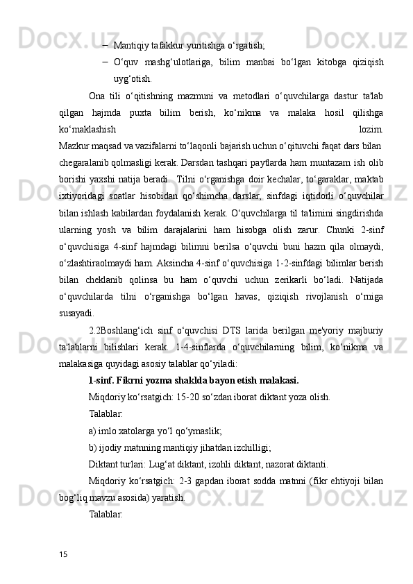  Mantiqiy tafakkur yuritishga o‘rgatish;
 O‘quv   mashg‘ulotlariga,   bilim   manbai   bo‘lgan   kitobga   qiziqish
uyg‘otish.
Ona   tili   o‘qitishning   mazmuni   va   metodlari   o‘quvchilarga   dastur   ta'lab
qilgan   hajmda   puxta   bilim   berish,   ko‘nikma   va   malaka   hosil   qilishga
ko‘maklashish   lozim.
Mazkur   maqsad   va   vazifalarni   to‘laqonli   bajarish   uchun   o‘qituvchi   faqat   dars   bilan  
chegaralanib   qolmasligi   kerak.   Darsdan tashqari  paytlarda ham  muntazam  ish olib
borishi   yaxshi   natija   beradi.     Tilni   o‘rganishga   doir   kechalar,   to‘garaklar,   maktab
ixtiyoridagi   soatlar   hisobidan   qo‘shimcha   darslar,   sinfdagi   iqtidorli   o‘quvchilar
bilan ishlash kabilardan foydalanish kerak. O‘quvchilarga til ta'limini singdirishda
ularning   yosh   va   bilim   darajalarini   ham   hisobga   olish   zarur.   Chunki   2-sinf
o‘quvchisiga   4-sinf   hajmdagi   bilimni   berilsa   o‘quvchi   buni   hazm   qila   olmaydi,
o‘zlashtiraolmaydi ham. Aksincha 4-sinf o‘quvchisiga 1-2-sinfdagi bilimlar berish
bilan   cheklanib   qolinsa   bu   ham   o‘quvchi   uchun   zerikarli   bo‘ladi.   Natijada
o‘quvchilarda   tilni   o‘rganishga   bo‘lgan   havas,   qiziqish   rivojlanish   o‘rniga
susayadi.
2.2Boshlang‘ich   sinf   o‘quvchisi   DTS   larida   berilgan   me'yoriy   majburiy
ta'lablarni   bilishlari   kerak.   1-4-sinflarda   o‘quvchilarning   bilim,   ko‘nikma   va
malakasiga quyidagi asosiy talablar qo‘yiladi:
1-sinf. Fikrni yozma shaklda bayon etish malakasi.
Miqdoriy ko‘rsatgich: 15-20 so‘zdan iborat diktant yoza olish.
Talablar:  
a) imlo xatolarga yo‘l qo‘ymaslik;
b) ijodiy matnning mantiqiy jihatdan izchilligi;
Diktant turlari: Lug‘at diktant, izohli diktant, nazorat diktanti.
Miqdoriy   ko‘rsatgich:   2-3   gapdan   iborat   sodda   matnni   (fikr   ehtiyoji   bilan
bog‘liq mavzu asosida) yaratish.
Talablar:
15 