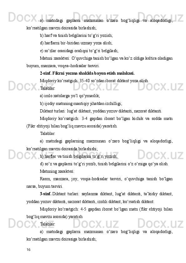 a)   matndagi   gaplarni   mazmunan   o‘zaro   bog‘liqligi   va   aloqadorligi,
ko‘rsatilgan mavzu doirasida birlashish;
b) harf va tinish belgilarini to‘g‘ri yozish;
d) harflarni bir-biridan uzmay yoza olish;
e) so‘zlar orasidagi oraliqni to‘g‘ri belgilash;
Matnni xarakteri:   O‘quvchiga tanish bo‘lgan va ko‘z oldiga keltira oladigan
buyum, manzara, voqea–hodisalar tasviri.
2-sinf. Fikrni yozma shaklda bayon etish malakasi.
Miqdoriy ko‘rsatgich: 35-40 so‘zdan iborat diktant yoza olish.
Talablar:
a) imlo xatolarga yo‘l qo‘ymaslik;
b) ijodiy matnning mantiqiy jihatdan izchilligi;
Diktant turlari: lug‘at diktant, yoddan yozuv diktanti, nazorat diktanti.
Miqdoriy   ko‘rsatgich:   3-4   gapdan   iborat   bo‘lgan   kichik   va   sodda   matn
(Fikr ehtiyoji bilan bog‘liq mavzu asosida) yaratish.
Talablar:
a)   matndagi   gaplarning   mazmunan   o‘zaro   bog‘liqligi   va   aloqadorligi,
ko‘rsatilgan mavzu doirasida birlashishi;
b) harflar va tinish belgilarini to‘g‘ri yozish;
d) so‘z va gaplarni to‘g‘ri yozib, tinish belgilarini o‘z o‘rniga qo‘ya olish.
Matnning xarakteri:
Rasm,   manzara,   joy,   voqia-hodisalar   tasviri,   o‘quvchiga   tanish   bo‘lgan
narsa, buyum tasviri.
3-sinf.   Diktant   turlari:   saylanma   diktant,   lug‘at   diktanti,   ta’kidiy   diktant,
yoddan yozuv diktanti, nazorat diktanti, izohli diktant, ko‘rsatish diktant.
Miqdoriy   ko‘rsatgich:   4-5   gapdan   iborat   bo‘lgan   matn   (fikr   ehtiyoji   bilan
bog‘liq mavzu asosida) yaratish
Talablar:
a)   matndagi   gaplarni   mazmunan   o‘zaro   bog‘liqligi   va   aloqadorligi,
ko‘rsatilgan mavzu doirasiga birlashish;
16 