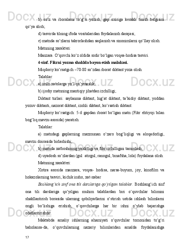 b)   so‘z   va   iboralarni   to‘g‘ri   yozish,   gap   oxiriga   kerakli   tinish   belgisini
qo‘ya olish;
d) tasvirda tilning ifoda vositalaridan foydalanish darajasi;
e) matnda so‘zlarni takrorlashdan saqlanish va sinonimlarni qo‘llay olish.
Matnning xarakteri:
Manzara. O‘quvchi ko‘z oldida sodir bo‘lgan voqea-hodisa tasviri.
4-sinf. Fikrni yozma shaklda bayon etish malakasi.
Miqdoriy ko‘rsatgich –70-80 so‘zdan iborat diktant yoza olish.
Talablar:
a) imlo-xatolarga yo‘l qo‘ymaslik;
b) ijodiy matnning mantiqiy jihatdan izchilligi;
Diktant   turlari:   saylanma   diktant,   lug‘at   diktant,   ta’kidiy   diktant,   yoddan
yozuv diktanti, nazorat diktant, izohli diktant, ko‘rsatish diktant.
Miqdoriy ko‘rsatgich:  5-6 gapdan iborat  bo‘lgan  matn (Fikr  ehtiyoji  bilan
bog‘liq mavzu asosida) yaratish.
Talablar:
a)   matndagi   gaplarning   mazmunan   o‘zaro   bog‘liqligi   va   aloqadorligi,
mavzu doirasida birlashishi;
b) matnda xatboshining yaxlitligi va fikr izchilligini taminlash;
d) uyadosh so‘zlardan (gul: atirgul, ranogul, binafsha, lola) foydalana olish.
Matnning xarakteri:
Xotira   asosida   manzara,   voqea-   hodisa,   narsa-buyum,   joy,   kinofilm   va
hokazolarning tasviri, kichik insho, xat-xabar
Boshlang‘ich sinf  ona tili darslariga  qo‘yilgan talablar.   Boshlang‘ich sinf
ona   tili   darslariga   qo‘yilgan   muhim   talablardan   biri   o‘quvchilar   bilimini
shakllantirish   borasida   ularning   qobiliyatlarini   o‘stirish   ustida   ishlash   bilimlarni
ongli   bo‘lishiga   erishish,   o‘quvchilarga   har   bir   ishni   o‘ylab   bajarishga
odatlantirishdir.
Maktabda   amaliy   ishlarning   ahamiyati   o‘quvchilar   tomonidan   to‘g‘ri
baholansa-da,   o‘quvchilarning   nazariy   bilimlaridan   amalda   foydalanishga
17 