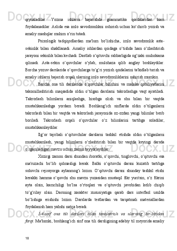 qiynaladilar.   Yozma   ishlarni   bajarishda   grammatika   qoidalaridan   kam
foydalanadilar. Aslida  esa  imlo savodxonlikni  oshirish uchun  ko‘chirib yozish va
amaliy mashqlar muhim o‘rin tutadi.
Psixologik   tadqiqodlardan   ma'lum   bo‘lishicha,   imlo   savodxonlik   asta-
sekinlik   bilan   shakllanadi.   Amaliy   ishlardan   qoidaga   o‘tishda   ham   o‘zlashtirish
jarayoni sekinlik bilan kechadi. Dastlab o‘qituvchi rahbarligida og‘zaki muhokama
qilinadi.   Asta-sekin   o‘quvchilar   o‘ylab,   mulohaza   qilib   anglay   boshlaydilar.
Borcha yozuv darslarida o‘quvchilarga to‘g‘ri yozish qoidalarini ta'kidlab turish va
amaliy ishlarni bajarish orqali ularning imlo savodxonliklarini oshirish mumkin.
Barcha   ona   tili   darslarida   o‘quvchilar   bilishini   va   malaka   qobiliyatlarini
takomillashtirish   maqsadida   oldin   o‘tilgan   darslarni   takrorlashga   vaqt   ajratiladi.
Takrorlash   bilimlarni   aniqlashga,   hisobga   olish   va   shu   bilan   bir   vaqtda
mustahkamlashga   yordam   beradi.   Boshlang‘ich   sinflarda   oldin   o‘tilganlarni
takrorlash bilan bir vaqtda va takrorlash jarayonida oz-ozdan yangi bilimlar berib
boriladi.   Takrorlash   orqali   o‘quvchilar   o‘z   bilimlarini   tartibga   soladilar,
mustahkamlaydilar.
Ilg‘or   tajribali   o‘qituvchilar   darslarni   tashkil   etishda   oldin   o‘tilganlarni
mustahkamlash,   yangi   bilimlarni   o‘zlashtirish   bilan   bir   vaqtda   keyingi   darsda
o‘rganiladigan mavzu uchun zamin tayyorlaydilar.
Xozirgi zamon darsi shundan iboratki, o‘quvchi, tinglovchi, o‘qituvchi esa
ma'ruzachi   bo‘lib   qolmasligi   kerak.   Balki   o‘qituvchi   darsni   kuzatib   tartibga
soluvchi   rejissyorga   aylanmog‘i   lozim.   O‘qituvchi   darsni   shunday   tashkil   etishi
kerakki   hamma   o‘quvchi   shu   mavzu   yuzasidan   mustaqil   fikr   yuritsin,   o‘z   fikrini
ayta   olsin,   kamchiligi   bo‘lsa   o‘rtoqlari   va   o‘qituvchi   javobidan   kelib   chiqib
to‘g‘rilay   olsin.   Darsning   xarakter   xususiyatiga   qarab   dars   interfaol   usulda
bo‘lishiga   erishishi   lozim.   Darslarda   testlardan   va   tarqatmali   materiallardan
foydalanish ham yahshi natija beradi.
1-4-sinf   ona   tili   darslari   bilan   tanishtirish   va   ularning   bir-biridan
farqi.   Ma'lumki, boshlang‘ich sinf ona tili darsligining adabiy til meyorida amaliy
18 