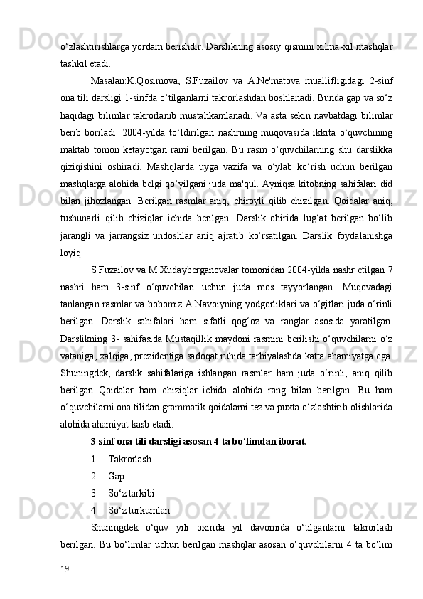 o‘zlashtirishlarga yordam berishdir. Darslikning asosiy qismini xilma-xil mashqlar
tashkil etadi.
Masalan:K.Qosimova,   S.Fuzailov   va   A.Ne'matova   muallifligidagi   2-sinf
ona tili darsligi 1-sinfda o‘tilganlarni takrorlashdan boshlanadi. Bunda gap va so‘z
haqidagi bilimlar takrorlanib mustahkamlanadi. Va asta sekin navbatdagi  bilimlar
berib   boriladi.   2004-yilda   to‘ldirilgan   nashrning   muqovasida   ikkita   o‘quvchining
maktab   tomon   ketayotgan   rami   berilgan.   Bu   rasm   o‘quvchilarning   shu   darslikka
qiziqishini   oshiradi.   Mashqlarda   uyga   vazifa   va   o‘ylab   ko‘rish   uchun   berilgan
mashqlarga alohida belgi qo‘yilgani juda ma'qul. Ayniqsa kitobning sahifalari did
bilan   jihozlangan.   Berilgan   rasmlar   aniq,   chiroyli   qilib   chizilgan.   Qoidalar   aniq,
tushunarli   qilib   chiziqlar   ichida   berilgan.   Darslik   ohirida   lug‘at   berilgan   bo‘lib
jarangli   va   jarrangsiz   undoshlar   aniq   ajratib   ko‘rsatilgan.   Darslik   foydalanishga
loyiq.
S.Fuzailov va M.Xudayberganovalar tomonidan 2004-yilda nashr etilgan 7
nashri   ham   3-sinf   o‘quvchilari   uchun   juda   mos   tayyorlangan.   Muqovadagi
tanlangan rasmlar va bobomiz A.Navoiyning yodgorliklari va o‘gitlari juda o‘rinli
berilgan.   Darslik   sahifalari   ham   sifatli   qog‘oz   va   ranglar   asosida   yaratilgan.
Darslikning 3-  sahifasida  Mustaqillik  maydoni  rasmini  berilishi  o‘quvchilarni  o‘z
vataniga, xalqiga, prezidentiga sadoqat ruhida tarbiyalashda katta ahamiyatga ega.
Shuningdek,   darslik   sahifalariga   ishlangan   rasmlar   ham   juda   o‘rinli,   aniq   qilib
berilgan   Qoidalar   ham   chiziqlar   ichida   alohida   rang   bilan   berilgan.   Bu   ham
o‘quvchilarni ona tilidan grammatik qoidalarni tez va puxta o‘zlashtirib olishlarida
alohida ahamiyat kasb etadi.
3-sinf ona tili darsligi asosan 4 ta bo‘limdan iborat.
1.         Takrorlash
2.         Gap  
3.         So‘z tarkibi
4.         So‘z turkumlari
Shuningdek   o‘quv   yili   oxirida   yil   davomida   o‘tilganlarni   takrorlash
berilgan.   Bu   bo‘limlar   uchun   berilgan   mashqlar   asosan   o‘quvchilarni   4   ta   bo‘lim
19 