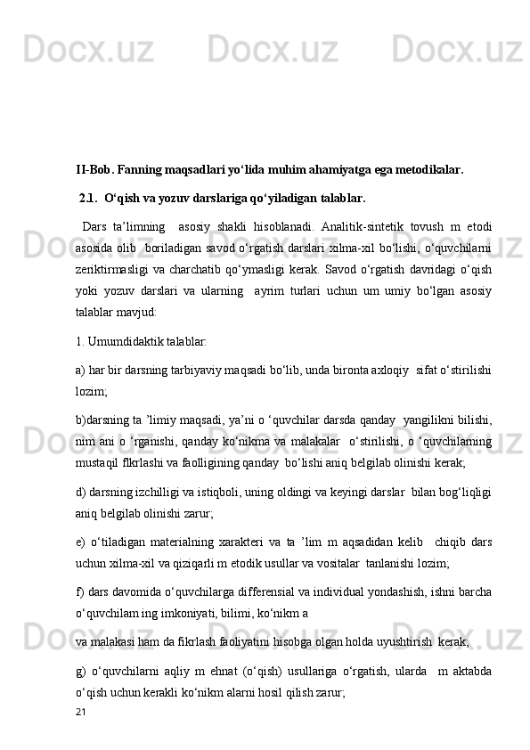                                 
II-Bob. Fanning maqsadlari yo ‘lida muhim ahamiyatga ega metodikalar.
 2 .1.  O‘qish va yozuv darslariga qo‘yiladigan talablar. 
  Dars   ta’limning     asosiy   shakli   hisoblanadi.   Analitik-sintetik   tovush   m   etodi
asosida  olib   boriladigan savod o‘rgatish darslari xilma-xil  bo‘lishi, o‘quvchilarni
zeriktirmasligi   va   charchatib   qo‘ymasligi   kerak.   Savod  o‘rgatish   davridagi   o‘qish
yoki   yozuv   darslari   va   ularning     ayrim   turlari   uchun   um   umiy   bo‘lgan   asosiy
talablar mavjud: 
1. Umumdidaktik talablar: 
a) har bir darsning tarbiyaviy maqsadi bo‘lib, unda bironta axloqiy  sifat o‘stirilishi
lozim;
b)darsning ta ’limiy maqsadi, ya’ni o ‘quvchilar darsda qanday   yangilikni bilishi,
nim   ani   o  ‘rganishi,   qanday   ko‘nikma  va   malakalar     o‘stirilishi,   o   ‘quvchilarning
mustaqil flkrlashi va faolligining qanday  bo‘lishi aniq belgilab olinishi kerak; 
d) darsning izchilligi va istiqboli, uning oldingi va keyingi darslar  bilan bog‘liqligi
aniq belgilab olinishi zarur; 
e)   o‘tiladigan   materialning   xarakteri   va   ta   ’lim   m   aqsadidan   kelib     chiqib   dars
uchun xilma-xil va qiziqarli m etodik usullar va vositalar  tanlanishi lozim; 
f) dars davomida o‘quvchilarga differensial va individual yondashish, ishni barcha
o‘quvchilam ing imkoniyati, bilimi, ko‘nikm a  
va malakasi ham da fikrlash faoliyatini hisobga olgan holda uyushtirish  kerak; 
g)   o‘quvchilarni   aqliy   m   ehnat   (o‘qish)   usullariga   o‘rgatish,   ularda     m   aktabda
o‘qish uchun kerakli ko‘nikm alarni hosil qilish zarur; 
21 