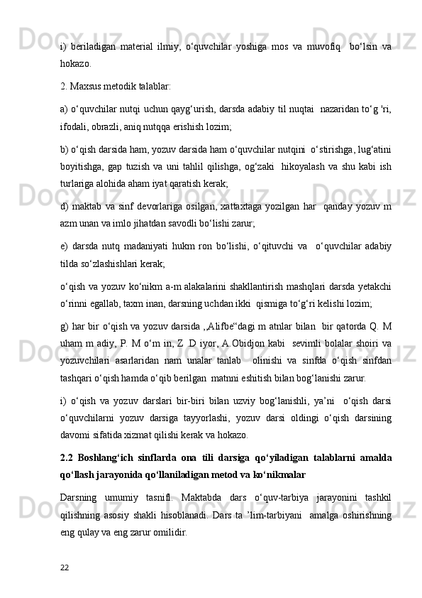 i)   beriladigan   material   ilmiy,   o‘quvchilar   yoshiga   mos   va   muvofiq     bo‘lsin   va
hokazo. 
2. Maxsus metodik talablar: 
a) o‘quvchilar nutqi uchun qayg‘urish, darsda adabiy til nuqtai   nazaridan to‘g 'ri,
ifodali, obrazli, aniq nutqqa erishish lozim; 
b) o‘qish darsida ham, yozuv darsida ham o‘quvchilar nutqini  o‘stirishga, lug‘atini
boyitishga,   gap   tuzish   va   uni   tahlil   qilishga,   og‘zaki     hikoyalash   va   shu   kabi   ish
turlariga alohida aham iyat qaratish kerak; 
d)   maktab   va   sinf   devorlariga   osilgan,   xattaxtaga   yozilgan   har     qanday   yozuv   m
azm unan va imlo jihatdan savodli bo‘lishi zarur; 
e)   darsda   nutq   madaniyati   hukm   ron   bo‘lishi,   o‘qituvchi   va     o‘quvchilar   adabiy
tilda so‘zlashishlari kerak; 
o‘qish va yozuv ko‘nikm a-m alakalarini shakllantirish mashqlari darsda yetakchi
o‘rinni egallab, taxm inan, darsning uchdan ikki  qismiga to‘g‘ri kelishi lozim; 
g)  har  bir o‘qish va yozuv darsida ,,Alifbe“dagi  m  atnlar bilan   bir  qatorda Q. M
uham   m   adiy,  P.  M  o‘m   in,  Z  .D  iyor,  A.Obidjon  kabi     sevimli  bolalar   shoiri   va
yozuvchilari   asarlaridan   nam   unalar   tanlab     olinishi   va   sinfda   o‘qish   sinfdan
tashqari o‘qish hamda o‘qib berilgan  matnni eshitish bilan bog‘lanishi zarur. 
i)   o‘qish   va   yozuv   darslari   bir-biri   bilan   uzviy   bog‘lanishli,   ya’ni     o‘qish   darsi
o‘quvchilarni   yozuv   darsiga   tayyorlashi,   yozuv   darsi   oldingi   o‘qish   darsining
davomi sifatida xizmat qilishi kerak va hokazo.
2.2   Boshlang‘ich   sinflarda   ona   tili   darsiga   qo ‘yiladigan   talablarni   amalda
qo‘llash jarayonida qo‘llaniladigan metod va ko‘nikmalar
Darsning   umumiy   tasnifl.   Maktabda   dars   o‘quv-tarbiya   jarayonini   tashkil
qilishning   asosiy   shakli   hisoblanadi.   Dars   ta   ’lim-tarbiyani     amalga   oshirishning
eng qulay va eng zarur omilidir. 
22 