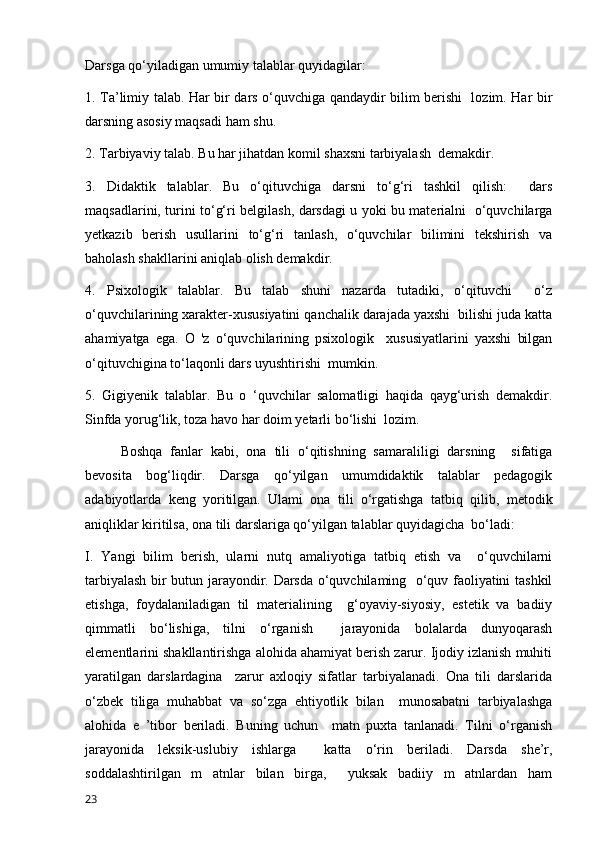 Darsga qo‘yiladigan umumiy talablar quyidagilar: 
1. Ta’limiy talab. Har bir dars o‘quvchiga qandaydir bilim berishi   lozim. Har bir
darsning asosiy maqsadi ham shu. 
2. Tarbiyaviy talab. Bu har jihatdan komil shaxsni tarbiyalash  demakdir. 
3.   Didaktik   talablar.   Bu   o‘qituvchiga   darsni   to‘g‘ri   tashkil   qilish:     dars
maqsadlarini, turini to‘g‘ri belgilash, darsdagi u yoki bu materialni   o‘quvchilarga
yetkazib   berish   usullarini   to‘g‘ri   tanlash,   o‘quvchilar   bilimini   tekshirish   va
baholash shakllarini aniqlab olish demakdir. 
4.   Psixologik   talablar.   Bu   talab   shuni   nazarda   tutadiki,   o‘qituvchi     o‘z
o‘quvchilarining xarakter-xususiyatini qanchalik darajada yaxshi  bilishi juda katta
ahamiyatga   ega.   O   'z   o‘quvchilarining   psixologik     xususiyatlarini   yaxshi   bilgan
o‘qituvchigina to‘laqonli dars uyushtirishi  mumkin. 
5.   Gigiyenik   talablar.   Bu   o   ‘quvchilar   salomatligi   haqida   qayg‘urish   demakdir.
Sinfda yorug‘lik, toza havo har doim yetarli bo‘lishi  lozim. 
Boshqa   fanlar   kabi,   ona   tili   o‘qitishning   samaraliligi   darsning     sifatiga
bevosita   bog‘liqdir.   Darsga   qo‘yilgan   umumdidaktik   talablar   pedagogik
adabiyotlarda   keng   yoritilgan.   Ulami   ona   tili   o‘rgatishga   tatbiq   qilib,   metodik
aniqliklar kiritilsa, ona tili darslariga qo‘yilgan talablar quyidagicha  bo‘ladi: 
I.   Yangi   bilim   berish,   ularni   nutq   amaliyotiga   tatbiq   etish   va     o‘quvchilarni
tarbiyalash bir butun jarayondir. Darsda o‘quvchilaming   o‘quv faoliyatini tashkil
etishga,   foydalaniladigan   til   materialining     g‘oyaviy-siyosiy,   estetik   va   badiiy
qimmatli   bo‘lishiga,   tilni   o‘rganish     jarayonida   bolalarda   dunyoqarash
elementlarini shakllantirishga alohida ahamiyat berish zarur. Ijodiy izlanish muhiti
yaratilgan   darslardagina     zarur   axloqiy   sifatlar   tarbiyalanadi.   Ona   tili   darslarida
o‘zbek   tiliga   muhabbat   va   so‘zga   ehtiyotlik   bilan     munosabatni   tarbiyalashga
alohida   e   ’tibor   beriladi.   Buning   uchun     matn   puxta   tanlanadi.   Tilni   o‘rganish
jarayonida   leksik-uslubiy   ishlarga     katta   o‘rin   beriladi.   Darsda   she’r,
soddalashtirilgan   m   atnlar   bilan   birga,     yuksak   badiiy   m   atnlardan   ham
23 