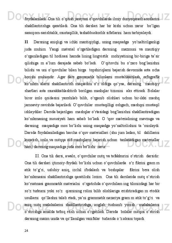 foydalaniladi. Ona tili o‘qitish jarayoni o‘quvchilarda ilmiy dunyoqarash asoslarini
shakllantirishga   qaratiladi.   Ona   tili   darslari   har   bir   kishi   uchun   zarur     bo‘lgan
saranjom-sarishtalik, mustaqillik, tashabbuskorlik sifatlarini  ham tarbiyalaydi. 
II .       Darsning   aniqligi   va   ichki   mantiqiyligi,   uning   maqsadga     yo‘naltirilganligi
juda   muhim.   Yangi   material   o‘rgatiladigan   darsning     mazmuni   va   mantiqiy
o‘rganiladigan   til   hodisasi   hamda   lining   lingvistik     mohiyatining   bir-biriga   ta’sir
qilishiga   m   a’lum   darajada   sabab   bo‘ladi.     O‘qituvchi   bu   o‘zaro   bog‘lanishni
bilishi   va   uni   o‘quvchilar   bilan   birga     topshiriqlami   bajarish   davomida   asta   ocha
borishi   muhimdir.   Agar   dars   grammatik   bilimlarni   mustahkamlash,   orfografik
ko‘nikm   alarni   shakllantirish   maqsadini   o‘z   oldiga   qo‘ysa,   darsning     mantiqiy
shartlari   asta   murakkablashtirib   borilgan   mashqlar   tizimini     aks   ettiradi.   Bolalar
biror   imlo   qoidasini   yaxshilab   bilib,   o‘rganib   olishlari   uchun   bir-ikki   mashq
jamoaviy ravishda bajariladi. O‘quvchilar  mustaqilligi oshgach, mashqni mustaqil
ishlaydilar. Darsda bajarilgan   mashqlar o‘rtasidagi bog‘lanishni shakllantiradigan
ko‘nikmaning   xususiyati   ham   sabab   bo‘ladi.   O   'quv   materialining   mavzuga   va
darsning     maqsadiga   mos   bo‘lishi   uning   maqsadga   yo‘naltirilishini   ta   ’minlaydi.
Darsda   foydalaniladigan   barcha   o‘quv   materiallari   (shu   jum   ladan,   til     dalillarini
kuzatish,  imlo va  nutqqa oid  mashqlarni   bajarish  uchun   tanlanadigan  materiallar
ham) darsning maqsadiga juda mos bo‘lishi  zarur. 
III. Ona tili darsi, awalo, o‘quvchilar nutq va tafakkurini o‘stirish   darsidir.
Ona tili darslari ijtimoiy-foydali bo‘lishi uchun o‘quvchilarda   o‘z fikrini gram m
atik   to‘g‘ri,   uslubiy   aniq,   izchil   ifodalash   va   boshqalar     fikrini   bera   olish
ko‘nikmasini   shakllantirishga   qaratilishi   lozim.     Ona   tili   darslarida   nutq   o‘stirish
ko‘rsatmasi grammatik materialni   o‘rgatishda o‘quvchilam ing tilimizdagi har bir
so‘z   turkumi   yoki   so‘z     qismining   rolini   bilib   olishlariga   erishtiradigan   m   etodik
usullarni   qo‘llashni talab etadi, ya’ni grammatik nazariya gram m atik to‘g‘ri   va
aniq   nutq   malakalarini   shakllantirishga,   anglab,   tushunib   yozish     malakalarini
o‘stirishga  amalda  tatbiq  etish  uchun o‘rgatiladi.  Darsda   bolalar   nutqini   o‘stirish
darsning mazm unida va qo‘llanilgan vazifalar  turlarida o 'z aksini topadi. 
24 