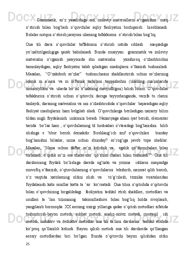 Grammatik,   so‘z   yasalishiga   oid,   imloviy   materiallarni   o‘rganishni     nutq
o‘stirish   bilan   bog‘lash   o‘quvchilar   aqliy   faoliyatini   boshqarish     hisoblanadi.
Bolalar nutqini o‘stirish jarayoni ularning tafakkurini  o‘stirish bilan bog‘liq. 
Ona   tili   darsi   o‘quvchilar   taffakurini   o‘stirish   ustida   ishlash     maqsadiga
yo‘naltirilganligiga   qarab   baholanadi.   Bunda   muayyan     grammatik   va   imloviy
materialni   o‘rganish   jarayonida   shu   materialni     yaxshiroq   o‘zlashtirishni
taminlaydigan,   aqliy   faoliyatni   talab   qiladigan   mashqlarni   o‘tkazish   tushuniladi.
Masalan,     “O‘zakdosh   so‘zlar”     tushunchasini   shakllantirish   uchun   so‘zlarning
leksik   m   a’nosi   va   m   orfemik   tarkibini   taqqoslashni   (ularning   ma’nolarida
umumiylikni   va    ularda  bir   xil   o‘zakning   mavjudligini)   bilish   lozim.   O‘quvchilar
tafakkurini   o‘stirish   uchun   o‘qituvchi   darsga   tayyorlanganda,   vazifa   tu   rlarini
tanlaydi, darsning materialini va uni o‘zlashtirishda o‘quvchilar   bajaradigan aqliy
faoliyat   mashqlarini   ham   belgilab   oladi.   O‘quvchilarga   beriladigan   nazariy   bilim
tildan ongli foydalanish   imkonini beradi. Nazariyaga aham iyat berish, elementar
tarzda     bo‘lsa   ham   ,   o‘quvchilarning   til   hodisalari   o‘rtasidagi   bog‘lanishni     bilib
olishiga   e   ’tibor   berish   demakdir.   Boshlang‘ich   sinf   o‘quvchilari     bunday
bog‘lanishni   bilsalar,   nima   uchun   shunday?   so‘rog‘iga   javob   topa   oladilar.
Masalan,   “Nima   uchun   daftar   so‘zi   kelishik   va     egalik   qo‘shimchalari   bilan
turlanadi,   o‘qidik   so‘zi   esa   shaxs-son     qo‘shim   chalari   bilan   tuslanadi?”.   Ona   tili
darslarining   foydali   bo‘lishiga   darsda   og‘zaki   va   yozma     ishlarni   maqsadga
muvofiq o‘tkazish, o‘qtuvchilarning o‘quvchilarini   tekshirib, nazorat qilib borish,
o‘z   vaqtida   xatolarning   oldini   olish   va     to‘g‘rilash,   texnika   vositalaridan
foydalanish   kabi   omillar   katta   ta   ’sir     ko‘rsatadi.   Ona   tilini   o‘qitishda   o‘qituvchi
bilan   o‘quvchining   birgalikdagi     faoliyatini   tashkil   etish   shakllari,   metodlari   va
usullari   ta   ’lim   tizimining     takomillashuvi   bilan   bog‘liq   holda   rivojlanib,
yangilanib bormoqda. XX asrning oxirgi yillariga qadar o‘qitish metodlari sifatida
tushuntirish-bayon   metodi,   suhbat   metodi,   analiz-sintez   metodi,   mustaqil     ish
metodi,   induktiv   va   deduktiv   metodlar   ona   tili   ta’limi   darslarini     tashkil   etishda
ko‘proq   qo‘llanilib   kelindi.   Bayon   qilish   metodi   ona   tili   darslarida   qo‘llangan
asosiy   metodlardan   biri   bo‘lgan.   Bunda   o‘qituvchi   bayon   qilishdan   oldin
25 