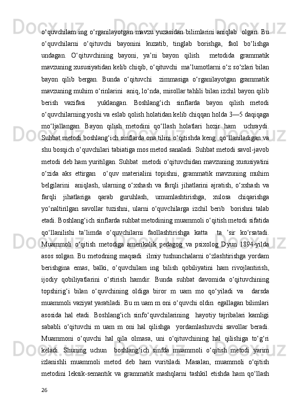 o‘quvchilam   ing   o‘rganilayotgan   mavzu   yuzasidan   bilimlarini   aniqlab     olgan.   Bu
o‘quvchilarni   o‘qituvchi   bayonini   kuzatib,   tinglab   borishga,   faol   bo‘lishga
undagan.   O‘qituvchining   bayoni,   ya’ni   bayon   qilish     metodida   grammatik
mavzuning xususiyatidan kelib chiqib, o‘qituvchi  ma’lumotlarni o‘z so‘zlari bilan
bayon   qilib   bergan.   Bunda   o‘qituvchi     zimmasiga   o‘rganilayotgan   grammatik
mavzuning muhim o‘rinlarini  aniq, lo‘nda, misollar tahlili bilan izchil bayon qilib
berish   vazifasi     yuklangan.   Boshlang‘ich   sinflarda   bayon   qilish   metodi
o‘quvchilarning yoshi va eslab qolish holatidan kelib chiqqan holda 3—5 daqiqaga
mo‘ljallangan.   Bayon   qilish   metodini   qo‘llash   holatlari   hozir   ham     uchraydi.
Suhbat metodi boshlang‘ich sinflarda ona tilini o‘qitishda keng  qo‘llaniladigan va
shu bosqich o‘quvchilari tabiatiga mos metod sanaladi. Suhbat metodi savol-javob
metodi deb ham yuritilgan. Suhbat   metodi o‘qituvchidan mavzuning xususiyatini
o‘zida   aks   ettirgan     o‘quv   materialini   topishni,   grammatik   mavzuning   muhim
belgilarini     aniqlash,   ularning   o‘xshash   va   farqli   jihatlarini   ajratish,   o‘xshash   va
farqli   jihatlariga   qarab   guruhlash,   umumlashtirishga,   xulosa   chiqarishga
yo‘naltirilgan   savollar   tuzishni,   ularni   o‘quvchilarga   izchil   berib     borishni   talab
etadi. Boshlang‘ich sinflarda suhbat metodining muammoli o‘qitish metodi sifatida
qo‘llanilishi   ta’limda   o‘quvchilarni   faollashtirishga   katta     ta   ’sir   ko‘rsatadi.
Muammoli   o‘qitish   metodiga   amerikalik   pedagog   va   psixolog   Dyun   1894-yilda
asos solgan. Bu metodning maqsadi    ilmiy tushunchalarni  o‘zlashtirishga yordam
berishgina   emas,   balki,   o‘quvchilam   ing   bilish   qobiliyatini   ham   rivojlantirish,
ijodiy   qobiliyatlarini   o‘stirish   hamdir.   Bunda   suhbat   davomida   o‘qituvchining
topshirig‘i   bilan   o‘quvchining   oldiga   biror   m   uam   mo   qo‘yiladi   va     darsda
muammoli vaziyat yaratiladi. Bu m uam m oni o‘quvchi oldin  egallagan bilimlari
asosida   hal   etadi.   Boshlang‘ich   sinfo‘quvchilarining     hayotiy   tajribalari   kamligi
sababli   o‘qituvchi   m   uam   m   oni   hal   qilishga     yordamlashuvchi   savollar   beradi.
Muammoni   o‘quvchi   hal   qila   olmasa,   uni   o‘qituvchining   hal   qilishiga   to‘g‘ri
keladi.   Shuning   uchun     boshlang‘ich   sinfda   muammoli   o‘qitish   metodi   yarim
izlanishli   muammoli   metod   deb   ham   vuritiladi.   Masalan,   muammoli   o‘qitish
metodini   leksik-semantik   va   grammatik   mashqlarni   tashkil   etishda   ham   qo‘llash
26 