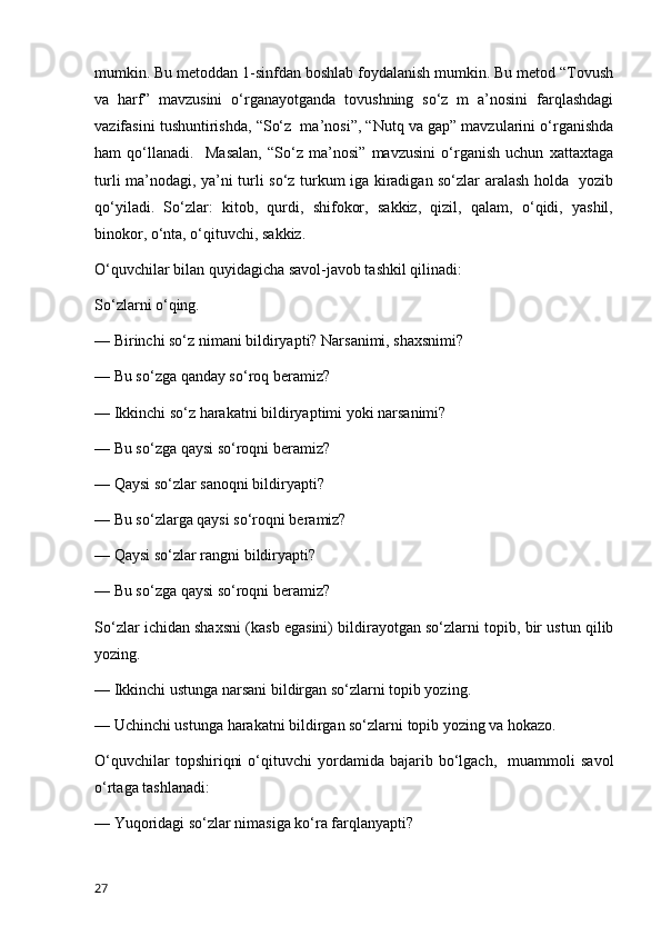 mumkin. Bu metoddan 1-sinfdan boshlab foydalanish mumkin. Bu metod “Tovush
va   harf”   mavzusini   o‘rganayotganda   tovushning   so‘z   m   a’nosini   farqlashdagi
vazifasini tushuntirishda, “So‘z  ma’nosi”, “Nutq va gap” mavzularini o‘rganishda
ham   qo‘llanadi.     Masalan,   “So‘z   ma’nosi”   mavzusini   o‘rganish   uchun   xattaxtaga
turli ma’nodagi, ya’ni turli so‘z turkum iga kiradigan so‘zlar aralash holda   yozib
qo‘yiladi.   So‘zlar:   kitob,   qurdi,   shifokor,   sakkiz,   qizil,   qalam,   o‘qidi,   yashil,
binokor, o‘nta, o‘qituvchi, sakkiz. 
O‘quvchilar bilan quyidagicha savol-javob tashkil qilinadi: 
So‘zlarni o‘qing. 
— Birinchi so‘z nimani bildiryapti? Narsanimi, shaxsnimi? 
— Bu so‘zga qanday so‘roq beramiz? 
— Ikkinchi so‘z harakatni bildiryaptimi yoki narsanimi? 
— Bu so‘zga qaysi so‘roqni beramiz? 
— Qaysi so‘zlar sanoqni bildiryapti? 
— Bu so‘zlarga qaysi so‘roqni beramiz? 
— Qaysi so‘zlar rangni bildiryapti? 
— Bu so‘zga qaysi so‘roqni beramiz? 
So‘zlar ichidan shaxsni (kasb egasini) bildirayotgan so‘zlarni topib, bir ustun qilib
yozing. 
— Ikkinchi ustunga narsani bildirgan so‘zlarni topib yozing. 
— Uchinchi ustunga harakatni bildirgan so‘zlarni topib yozing va hokazo. 
O‘quvchilar   topshiriqni   o‘qituvchi   yordamida  bajarib  bo‘lgach,     muammoli   savol
o‘rtaga tashlanadi: 
— Yuqoridagi so‘zlar nimasiga ko‘ra farqlanyapti? 
27 