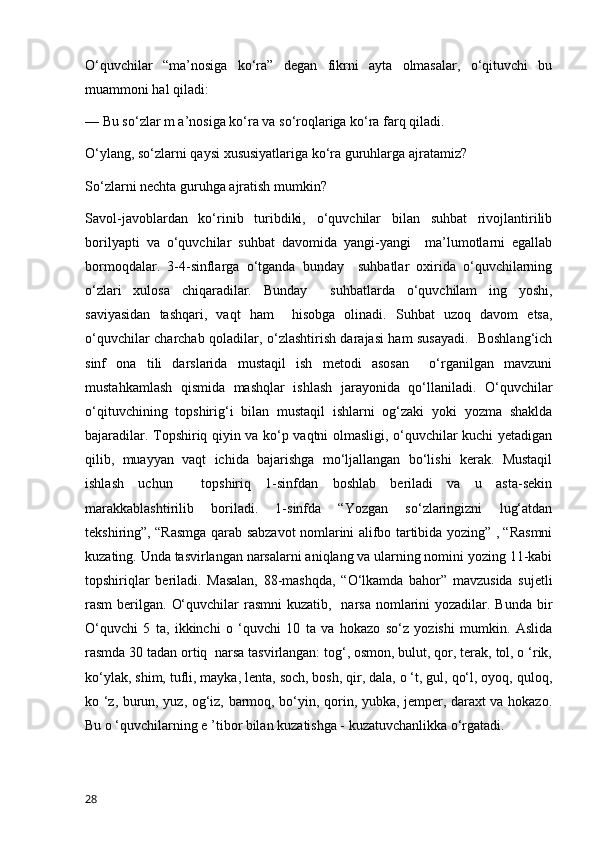 O‘quvchilar   “ma’nosiga   ko‘ra”   degan   fikrni   ayta   olmasalar,   o‘qituvchi   bu
muammoni hal qiladi: 
— Bu so‘zlar m a’nosiga ko‘ra va so‘roqlariga ko‘ra farq qiladi.  
O‘ylang, so‘zlarni qaysi xususiyatlariga ko‘ra guruhlarga ajratamiz?  
So‘zlarni nechta guruhga ajratish mumkin? 
Savol-javoblardan   ko‘rinib   turibdiki,   o‘quvchilar   bilan   suhbat   rivojlantirilib
borilyapti   va   o‘quvchilar   suhbat   davomida   yangi-yangi     ma’lumotlarni   egallab
bormoqdalar.   3-4-sinflarga   o‘tganda   bunday     suhbatlar   oxirida   o‘quvchilarning
o‘zlari   xulosa   chiqaradilar.   Bunday     suhbatlarda   o‘quvchilam   ing   yoshi,
saviyasidan   tashqari,   vaqt   ham     hisobga   olinadi.   Suhbat   uzoq   davom   etsa,
o‘quvchilar charchab qoladilar, o‘zlashtirish darajasi ham susayadi.   Boshlang‘ich
sinf   ona   tili   darslarida   mustaqil   ish   metodi   asosan     o‘rganilgan   mavzuni
mustahkamlash   qismida   mashqlar   ishlash   jarayonida   qo‘llaniladi.   O‘quvchilar
o‘qituvchining   topshirig‘i   bilan   mustaqil   ishlarni   og‘zaki   yoki   yozma   shaklda
bajaradilar. Topshiriq qiyin va ko‘p vaqtni olmasligi, o‘quvchilar kuchi yetadigan
qilib,   muayyan   vaqt   ichida   bajarishga   mo‘ljallangan   bo‘lishi   kerak.   Mustaqil
ishlash   uchun     topshiriq   1-sinfdan   boshlab   beriladi   va   u   asta-sekin
marakkablashtirilib   boriladi.   1-sinfda   “Yozgan   so‘zlaringizni   lug‘atdan
tekshiring”, “Rasmga qarab sabzavot nomlarini alifbo tartibida yozing” , “Rasmni
kuzating. Unda tasvirlangan narsalarni aniqlang va ularning nomini yozing 11-kabi
topshiriqlar   beriladi.   Masalan,   88-mashqda,   “O‘lkamda   bahor”   mavzusida   sujetli
rasm  berilgan. O‘quvchilar  rasmni  kuzatib,   narsa  nomlarini  yozadilar. Bunda  bir
O‘quvchi   5   ta,   ikkinchi   o   ‘quvchi   10   ta   va   hokazo   so‘z   yozishi   mumkin.   Aslida
rasmda 30 tadan ortiq  narsa tasvirlangan: tog‘, osmon, bulut, qor, terak, tol, o ‘rik,
ko‘ylak, shim, tufli, mayka, lenta, soch, bosh, qir, dala, o ‘t, gul, qo‘l, oyoq, quloq,
ko ‘z, burun, yuz, og‘iz, barmoq, bo‘yin, qorin, yubka, jemper, daraxt va hokazo.
Bu o ‘quvchilarning e ’tibor bilan kuzatishga - kuzatuvchanlikka o‘rgatadi. 
28 