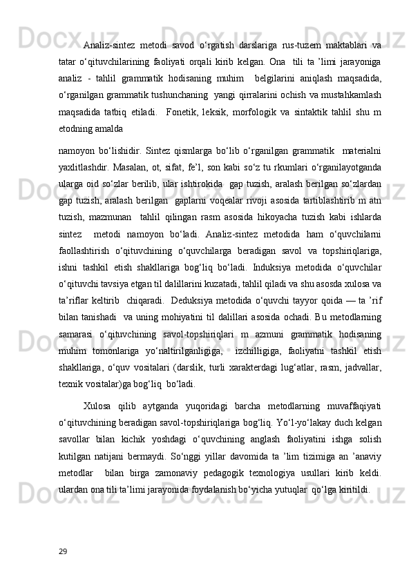 Analiz-sintez   metodi   savod   o‘rgatish   darslariga   rus-tuzem   maktablari   va
tatar   o‘qituvchilarining   faoliyati   orqali   kirib   kelgan.   Ona     tili   ta   ’limi   jarayoniga
analiz   -   tahlil   grammatik   hodisaning   muhim     belgilarini   aniqlash   maqsadida,
o‘rganilgan grammatik tushunchaning   yangi qirralarini ochish va mustahkamlash
maqsadida   tatbiq   etiladi.     Fonetik,   leksik,   morfologik   va   sintaktik   tahlil   shu   m
etodning amalda  
namoyon   bo‘lishidir.   Sintez   qismlarga   bo‘lib   o‘rganilgan   grammatik     materialni
yaxlitlashdir.  Masalan,   ot,   sifat,  fe’l,   son   kabi   so‘z  tu   rkumlari   o‘rganilayotganda
ularga  oid so‘zlar  berilib, ular  ishtirokida    gap tuzish, aralash  berilgan so‘zlardan
gap  tuzish,   aralash   berilgan     gaplarni   voqealar   rivoji   asosida   tartiblashtirib  m   atn
tuzish,   mazmunan     tahlil   qilingan   rasm   asosida   hikoyacha   tuzish   kabi   ishlarda
sintez     metodi   namoyon   bo‘ladi.   Analiz-sintez   metodida   ham   o‘quvchilarni
faollashtirish   o‘qituvchining   o‘quvchilarga   beradigan   savol   va   topshiriqlariga,
ishni   tashkil   etish   shakllariga   bog‘liq   bo‘ladi.   Induksiya   metodida   o‘quvchilar
o‘qituvchi tavsiya etgan til dalillarini kuzatadi, tahlil qiladi va shu asosda xulosa va
ta’riflar  keltirib   chiqaradi.   Deduksiya metodida o‘quvchi tayyor qoida — ta ’rif
bilan  tanishadi    va   uning  mohiyatini  til   dalillari  asosida   ochadi.  Bu  metodlarning
samarasi   o‘qituvchining   savol-topshiriqlari   m   azmuni   grammatik   hodisaning
muhim   tomonlariga   yo‘naltirilganligiga,     izchilligiga,   faoliyatni   tashkil   etish
shakllariga,   o‘quv   vositalari   (darslik,   turli   xarakterdagi   lug‘atlar,   rasm,   jadvallar,
texnik vositalar)ga bog‘liq  bo‘ladi.
Xulosa   qilib   aytganda   yuqoridagi   barcha   metodlarning   muvaffaqiyati
o‘qituvchining beradigan savol-topshiriqlariga bog‘liq. Yo‘l-yo‘lakay duch kelgan
savollar   bilan   kichik   yoshdagi   o‘quvchining   anglash   faoliyatini   ishga   solish
kutilgan   natijani   bermaydi.   So‘nggi   yillar   davomida   ta   ’lim   tizimiga   an   ’anaviy
metodlar     bilan   birga   zamonaviy   pedagogik   texnologiya   usullari   kirib   keldi.
ulardan ona tili ta’limi jarayonida foydalanish bo‘yicha yutuqlar  qo‘lga kiritildi. 
                                            
29 
