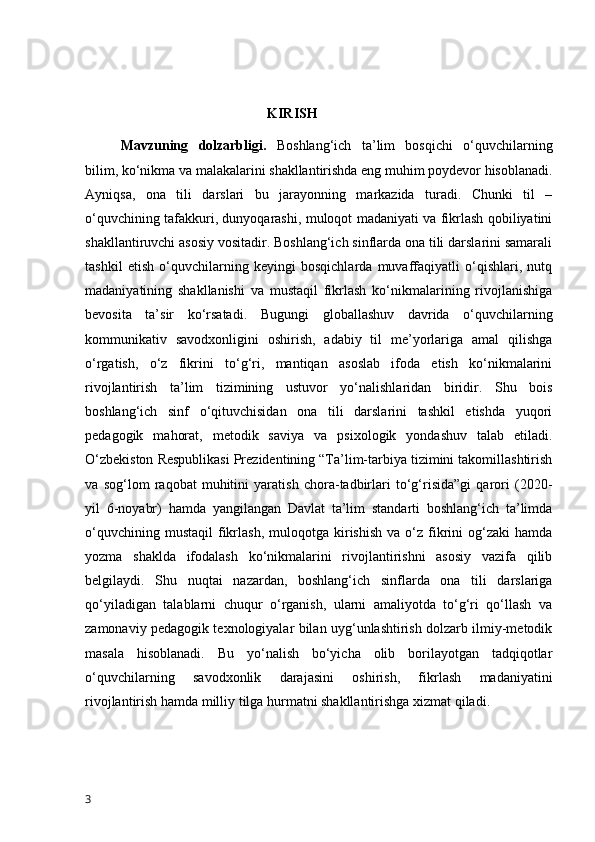                                                      KIRISH
  Mavzuning   dolzarbligi .   Boshlang‘ich   ta’lim   bosqichi   o‘quvchilarning
bilim, ko‘nikma va malakalarini shakllantirishda eng muhim poydevor hisoblanadi.
Ayniqsa,   ona   tili   darslari   bu   jarayonning   markazida   turadi.   Chunki   til   –
o‘quvchining tafakkuri, dunyoqarashi, muloqot madaniyati va fikrlash qobiliyatini
shakllantiruvchi asosiy vositadir. Boshlang‘ich sinflarda ona tili darslarini samarali
tashkil   etish   o‘quvchilarning   keyingi   bosqichlarda   muvaffaqiyatli   o‘qishlari,   nutq
madaniyatining   shakllanishi   va   mustaqil   fikrlash   ko‘nikmalarining   rivojlanishiga
bevosita   ta’sir   ko‘rsatadi.   Bugungi   globallashuv   davrida   o‘quvchilarning
kommunikativ   savodxonligini   oshirish,   adabiy   til   me’yorlariga   amal   qilishga
o‘rgatish,   o‘z   fikrini   to‘g‘ri,   mantiqan   asoslab   ifoda   etish   ko‘nikmalarini
rivojlantirish   ta’lim   tizimining   ustuvor   yo‘nalishlaridan   biridir.   Shu   bois
boshlang‘ich   sinf   o‘qituvchisidan   ona   tili   darslarini   tashkil   etishda   yuqori
pedagogik   mahorat,   metodik   saviya   va   psixologik   yondashuv   talab   etiladi.
O‘zbekiston Respublikasi Prezidentining “Ta’lim-tarbiya tizimini takomillashtirish
va   sog‘lom   raqobat   muhitini   yaratish   chora-tadbirlari   to‘g‘risida”gi   qarori   (2020-
yil   6-noyabr)   hamda   yangilangan   Davlat   ta’lim   standarti   boshlang‘ich   ta’limda
o‘quvchining  mustaqil   fikrlash,  muloqotga  kirishish   va  o‘z   fikrini  og‘zaki  hamda
yozma   shaklda   ifodalash   ko‘nikmalarini   rivojlantirishni   asosiy   vazifa   qilib
belgilaydi.   Shu   nuqtai   nazardan,   boshlang‘ich   sinflarda   ona   tili   darslariga
qo‘yiladigan   talablarni   chuqur   o‘rganish,   ularni   amaliyotda   to‘g‘ri   qo‘llash   va
zamonaviy pedagogik texnologiyalar bilan uyg‘unlashtirish dolzarb ilmiy-metodik
masala   hisoblanadi.   Bu   yo‘nalish   bo‘yicha   olib   borilayotgan   tadqiqotlar
o‘quvchilarning   savodxonlik   darajasini   oshirish,   fikrlash   madaniyatini
rivojlantirish hamda milliy tilga hurmatni shakllantirishga xizmat qiladi.
3 