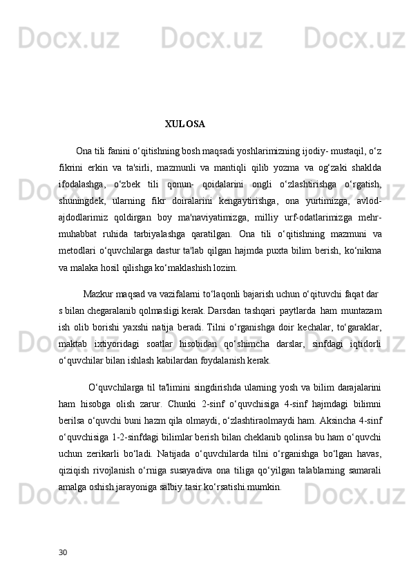                                              XULOSA
       Ona tili fanini o‘qitishning bosh maqsadi yoshlarimizning ijodiy- mustaqil, o‘z
fikrini   erkin   va   ta'sirli,   mazmunli   va   mantiqli   qilib   yozma   va   og‘zaki   shaklda
ifodalashga,   o‘zbek   tili   qonun-   qoidalarini   ongli   o‘zlashtirishga   o‘rgatish,
shuningdek,   ularning   fikr   doiralarini   kengaytirishga,   ona   yurtimizga,   avlod-
ajdodlarimiz   qoldirgan   boy   ma'naviyatimizga,   milliy   urf-odatlarimizga   mehr-
muhabbat   ruhida   tarbiyalashga   qaratilgan.   Ona   tili   o‘qitishning   mazmuni   va
metodlari  o‘quvchilarga dastur  ta'lab qilgan hajmda  puxta bilim  berish,  ko‘nikma
va malaka hosil qilishga ko‘maklashish lozim. 
Mazkur   maqsad   va   vazifalarni   to‘laqonli   bajarish   uchun   o‘qituvchi   faqat   dar
s   bilan   chegaralanib   qolmasligi   kerak.   Darsdan   tashqari   paytlarda   ham   muntazam
ish   olib   borishi   yaxshi   natija   beradi.   Tilni   o‘rganishga   doir   kechalar,   to‘garaklar,
maktab   ixtiyoridagi   soatlar   hisobidan   qo‘shimcha   darslar,   sinfdagi   iqtidorli
o‘quvchilar bilan ishlash kabilardan foydalanish kerak.
O‘quvchilarga til  ta'limini  singdirishda ularning yosh va bilim  darajalarini
ham   hisobga   olish   zarur.   Chunki   2-sinf   o‘quvchisiga   4-sinf   hajmdagi   bilimni
berilsa o‘quvchi buni hazm qila olmaydi, o‘zlashtiraolmaydi ham. Aksincha 4-sinf
o‘quvchisiga 1-2-sinfdagi bilimlar berish bilan cheklanib qolinsa bu ham o‘quvchi
uchun   zerikarli   bo‘ladi.   Natijada   o‘quvchilarda   tilni   o‘rganishga   bo‘lgan   havas,
qiziqish   rivojlanish   o‘rniga   susayadiva   ona   tiliga   qo‘yilgan   talablarning   samarali
amalga oshish jarayoniga salbiy tasir ko‘rsatishi mumkin.
30 