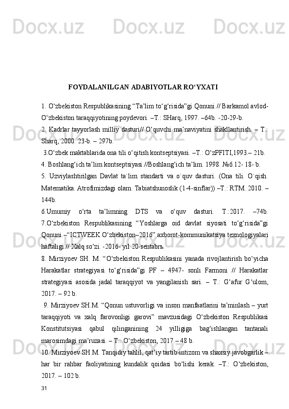                 FOYDALANILGAN ADABIYOTLAR RO‘YXATI
1. O‘zbekiston Respublikasining “Ta’lim to‘g‘risida”gi Qonuni.// Barkamol avlod-
O‘zbekiston taraqqiyotining poydevori. –T.: SHarq, 1997. –64b. -20-29-b. 
2. Kadrlar  tayyorlash  milliy dasturi//  O‘quvchi  ma’naviyatini  shakllantirish.  – T.:
Sharq, 2000. 23-b. – 297b.
 3.O‘zbek maktablarida ona tili o‘qitish kontseptsiyasi. –T.: O‘zPFITI,1993.– 21b. 
4. Boshlang‘ich ta’lim kontseptsiyasi.//Boshlang‘ich ta’lim. 1998. №6.12- 18- b. 
5.   Uzviylashtirilgan   Davlat   ta`lim   standarti   va   o`quv   dasturi.   (Ona   tili.   O`qish.
Matematika. Atrofimizdagi olam. Tabiatshunoslik (1-4-sinflar)) –T.: RTM. 2010. –
144b. 
6.Umumiy   o‘rta   ta’limning   DTS   va   o‘quv   dasturi.   T.:2017.   –74b.
7.O‘zbekiston   Respublikasining   “Yoshlarga   oid   davlat   siyosati   to‘g‘risida”gi
Qonuni.–“ICTWEEK O‘zbekiston–2016” axborot-kommunikatsiya texnologiyalari
haftaligi.// Xalq so‘zi. -2016- yil 20-sentabr ь . 
8.   Mirziyoev   SH.   M.   “O‘zbekiston   Respublikasini   yanada   rivojlantirish   bo‘yicha
Harakatlar   strategiyasi   to‘g‘risida”gi   PF   –   4947-   sonli   Farmoni   //   Harakatlar
strategiyasi   asosida   jadal   taraqqiyot   va   yangilanish   sari.   –   T.:   G‘afur   G‘ulom,
2017. – 92 b.
  9. Mirziyoev SH.M. “Qonun ustuvorligi va inson manfaatlarini ta’minlash – yurt
taraqqiyoti   va   xalq   farovonligi   garovi”   mavzusidagi   O‘zbekiston   Respublikasi
Konstitutsiyasi   qabul   qilinganining   24   yilligiga   bag‘ishlangan   tantanali
marosimdagi ma’ruzasi. – T.: O‘zbekiston, 2017.– 48 b. 
10. Mirziyoev SH.M. Tanqidiy tahlil, qat’iy tartib-intizom va shaxsiy javobgarlik –
har   bir   rahbar   faoliyatining   kundalik   qoidasi   bo‘lishi   kerak.   –T.:   O‘zbekiston,
2017. – 102 b.
31 