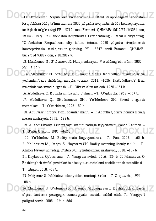   11. O‘zbekiston  Respublikasi  Prezidentining 2019 yil  29 apreldagi  “O‘zbekiston
Respublikasi Xalq ta’limi tizimini 2030 yilgacha rivojlantirish 665 kontseptsiyasini
tasdiqlash to‘g‘risidagi PF – 5712- sonli Farmoni. QHMMB: 0619/5712/3034-con,
29 04.2019 y. 12.O‘zbekiston Respublikasi  Prezidentining 2019 yil 8 oktyabrdagi
“O‘zbekiston   Respublikasi   oliy   ta’lim   tizimini   2030   yilgacha   rivojlantirish
kontseptsiyasini   tasdiqlash   to‘g‘risidagi   PF   –   5847-   sonli   Farmoni.   QHMMB:
0619/5847/3887-con, 9.10.2019 y. 
13. Matchonov S., G‘ulomova X. Nutq madaniyati. // Boshlang‘ich ta’lim. 2000. -
№1. -8-10-b.
  14.   Mahmudov   N.   Nutq   boyligi//   Umumfilologik   tadqiqotlar:   muammolar   va
yechimlar:Tezis   shaklidagi   maqola.   –Jizzax:   2011.   –162b.   15.Abdullaev.Y.   Eski
maktabda xat-savod o‘rgatish. –T.: Oliy va o‘rta maktab. 1960.–151 b. 
16. Abdullaeva Q. Birinchi sinfda nutq o‘stirish. –T.: O‘qituvchi, 1968. –114 b. 
17.   Abdullaeva   Q.,   SHodmonova   SH.,   Yo‘ldosheva   SH.   Savod   o‘rgatish
metodikasi. –T.: O‘zbekiston, 1996. –80 b.
 18. Abu Nasr Forobiy. Fozil odamlar shahri. –T.: Abdulla Qodiriy nomidagi xalq
merosi nashriyoti, 1993. –188 b.
  19. Alisher Navoiy. Lisonut tayr. matnni nashrga tayyorlovchi Vahob Rahmon. –
T.: G‘afur G‘ulom, 1991. –462 b.
  20.   Yo‘ldoshev   M.   Badiiy   matn   lingvopoetikasi.   –T.:   Fan,   2008.   –160   b.
21.Yo‘ldoshev M., Isaqov Z., Haydarov SH. Badiiy matnning lisoniy tahlili. – T.:
Alisher Navoiy nomidagi O‘zbek Milliy kutubxonasi nashriyoti, 2010. –109 b. 
21. Kaykovus. Qobusnoma. –T.: Yangi asr avlodi, 2016. -224 b. 22.Mamatova. G
Boshlang‘ich sinf o‘quvchilarida adabiy tushunchalarni shakllantirish metodikasi.–
T.: Istiqlol, 2010. –55 b. 
23.   Matjonov   S.   Maktabda   adabiyotdan   mustaqil   ishlar.   –T.:O‘qituvchi,   1996.   –
108 b. 
24. Matchonov S., G‘ulomova X., Suyunov M., Boqiyeva H. Boshlag‘ich sinflarda
o‘qish   darslarini   pedagogik   texnologiyalar   asosida   tashkil   etish.–T.:   Yangiyo‘l
poligraf servis, 2008. –224 b. 666
32 