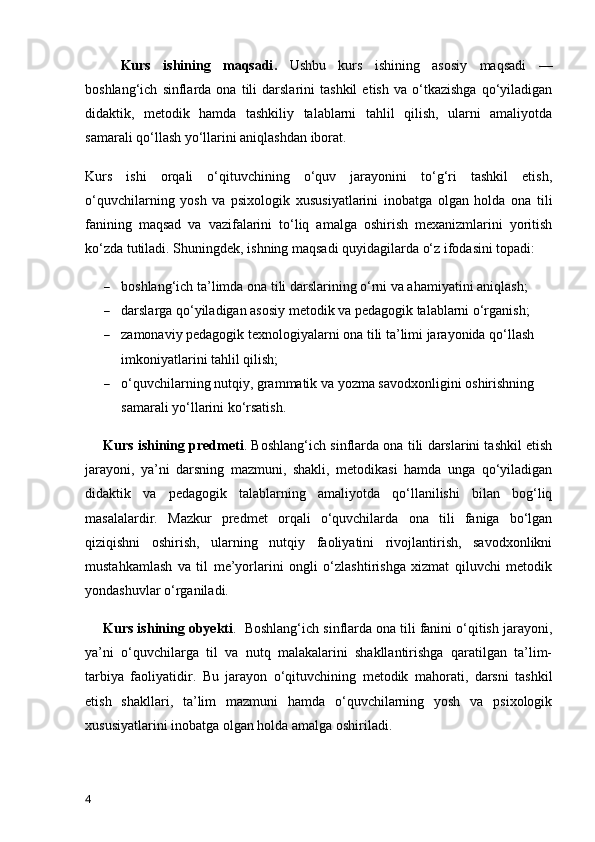 Kurs   ishining   maqsadi .   Ushbu   kurs   ishining   asosiy   maqsadi   —
boshlang‘ich   sinflarda   ona   tili   darslarini   tashkil   etish   va   o‘tkazishga   qo‘yiladigan
didaktik,   metodik   hamda   tashkiliy   talablarni   tahlil   qilish,   ularni   amaliyotda
samarali qo‘llash yo‘llarini aniqlashdan iborat.
Kurs   ishi   orqali   o‘qituvchining   o‘quv   jarayonini   to‘g‘ri   tashkil   etish,
o‘quvchilarning   yosh   va   psixologik   xususiyatlarini   inobatga   olgan   holda   ona   tili
fanining   maqsad   va   vazifalarini   to‘liq   amalga   oshirish   mexanizmlarini   yoritish
ko‘zda tutiladi.   Shuningdek, ishning maqsadi quyidagilarda o‘z ifodasini topadi:
 boshlang‘ich ta’limda ona tili darslarining o‘rni va ahamiyatini aniqlash;
 darslarga qo‘yiladigan asosiy metodik va pedagogik talablarni o‘rganish;
 zamonaviy pedagogik texnologiyalarni ona tili ta’limi jarayonida qo‘llash 
imkoniyatlarini tahlil qilish;
 o‘quvchilarning nutqiy, grammatik va yozma savodxonligini oshirishning 
samarali yo‘llarini ko‘rsatish.
Kurs ishining predmeti . B oshlang‘ich sinflarda ona tili darslarini tashkil etish
jarayoni,   ya’ni   darsning   mazmuni,   shakli,   metodikasi   hamda   unga   qo‘yiladigan
didaktik   va   pedagogik   talablarning   amaliyotda   qo‘llanilishi   bilan   bog‘liq
masalalardir.   Mazkur   predmet   orqali   o‘quvchilarda   ona   tili   faniga   bo‘lgan
qiziqishni   oshirish,   ularning   nutqiy   faoliyatini   rivojlantirish,   savodxonlikni
mustahkamlash   va   til   me’yorlarini   ongli   o‘zlashtirishga   xizmat   qiluvchi   metodik
yondashuvlar o‘rganiladi.
Kurs ishining obyekti .    B oshlang‘ich sinflarda ona tili fanini o‘qitish jarayoni,
ya’ni   o‘quvchilarga   til   va   nutq   malakalarini   shakllantirishga   qaratilgan   ta’lim-
tarbiya   faoliyatidir.   Bu   jarayon   o‘qituvchining   metodik   mahorati,   darsni   tashkil
etish   shakllari,   ta’lim   mazmuni   hamda   o‘quvchilarning   yosh   va   psixologik
xususiyatlarini inobatga olgan holda amalga oshiriladi.
4 