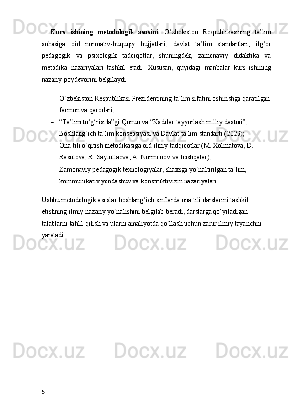 Kurs   ishining   metodologik   asosini .   O‘zbekiston   Respublikasining   ta’lim
sohasiga   oid   normativ-huquqiy   hujjatlari,   davlat   ta’lim   standartlari,   ilg‘or
pedagogik   va   psixologik   tadqiqotlar,   shuningdek,   zamonaviy   didaktika   va
metodika   nazariyalari   tashkil   etadi.   Xususan,   quyidagi   manbalar   kurs   ishining
nazariy poydevorini belgilaydi:
 O‘zbekiston Respublikasi Prezidentining ta’lim sifatini oshirishga qaratilgan
farmon va qarorlari;
 “Ta’lim to‘g‘risida”gi Qonun va “Kadrlar tayyorlash milliy dasturi”;
 Boshlang‘ich ta’lim konsepsiyasi va Davlat ta’lim standarti (2023);
 Ona tili o‘qitish metodikasiga oid ilmiy tadqiqotlar (M. Xolmatova, D. 
Rasulova, R. Sayfullaeva, A. Nurmonov va boshqalar);
 Zamonaviy pedagogik texnologiyalar, shaxsga yo‘naltirilgan ta’lim, 
kommunikativ yondashuv va konstruktivizm nazariyalari.
Ushbu metodologik asoslar boshlang‘ich sinflarda ona tili darslarini tashkil 
etishning ilmiy-nazariy yo‘nalishini belgilab beradi, darslarga qo‘yiladigan 
talablarni tahlil qilish va ularni amaliyotda qo‘llash uchun zarur ilmiy tayanchni 
yaratadi.
5 
