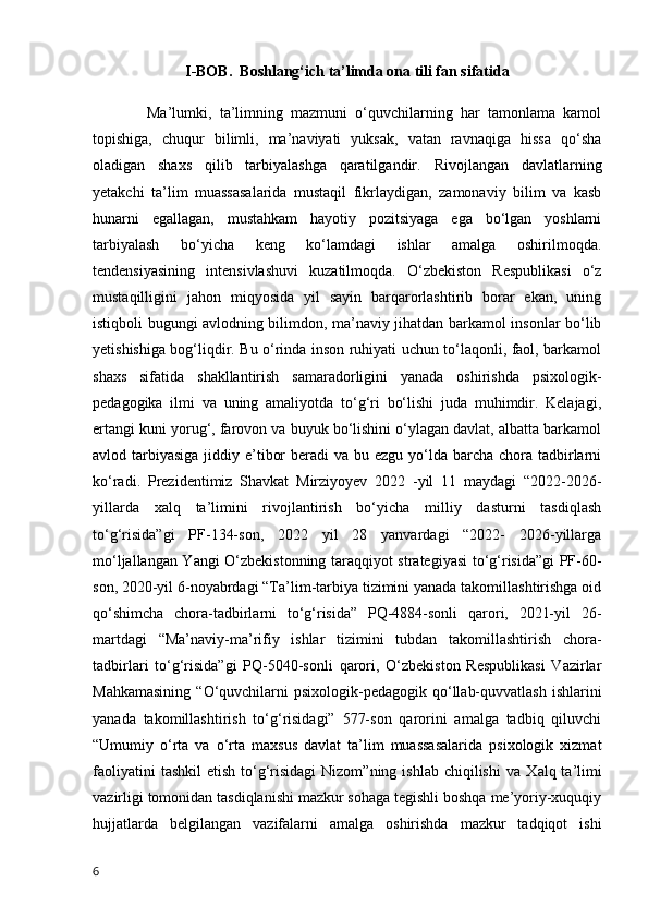 I-BOB.   Boshlang‘ich ta’limda ona tili fan sifatida
    Ma’lumki,   ta’limning   mazmuni   o‘quvchilarning   har   tamonlama   kamol
topishiga,   chuqur   bilimli,   ma’naviyati   yuksak,   vatan   ravnaqiga   hissa   qo‘sha
oladigan   shaxs   qilib   tarbiyalashga   qaratilgandir.   Rivojlangan   davlatlarning
yetakchi   ta’lim   muassasalarida   mustaqil   fikrlaydigan,   zamonaviy   bilim   va   kasb
hunarni   egallagan,   mustahkam   hayotiy   pozitsiyaga   ega   bo‘lgan   yoshlarni
tarbiyalash   bo‘yicha   keng   ko‘lamdagi   ishlar   amalga   oshirilmoqda.
tendensiyasining   intensivlashuvi   kuzatilmoqda.   O‘zbekiston   Respublikasi   o‘z
mustaqilligini   jahon   miqyosida   yil   sayin   barqarorlashtirib   borar   ekan,   uning
istiqboli bugungi avlodning bilimdon, ma’naviy jihatdan barkamol insonlar bo‘lib
y е tishishiga bog‘liqdir. Bu o‘rinda inson ruhiyati uchun to‘laqonli, faol, barkamol
shaxs   sifatida   shakllantirish   samaradorligini   yanada   oshirishda   psixologik-
pedagogika   ilmi   va   uning   amaliyotda   to‘g‘ri   bo‘lishi   juda   muhimdir.   Kelajagi,
ertangi kuni yorug‘, farovon va buyuk bo‘lishini o‘ylagan davlat, albatta barkamol
avlod tarbiyasiga  jiddiy e’tibor  beradi  va bu ezgu yo‘lda barcha chora tadbirlarni
ko‘radi.   Prezidentimiz   Shavkat   Mirziyoyev   2022   -yil   11   maydagi   “2022-2026-
yillarda   xalq   ta’limini   rivojlantirish   bo‘yicha   milliy   dasturni   tasdiqlash
to‘g‘risida”gi   PF-134-son,   2022   yil   28   yanvardagi   “2022-   2026-yillarga
mo‘ljallangan Yangi O‘zbekistonning taraqqiyot strategiyasi to‘g‘risida”gi PF-60-
son, 2020-yil 6-noyabrdagi “Ta’lim-tarbiya tizimini yanada takomillashtirishga oid
qo‘shimcha   chora-tadbirlarni   to‘g‘risida”   PQ-4884-sonli   qarori,   2021-yil   26-
martdagi   “Ma’naviy-ma’rifiy   ishlar   tizimini   tubdan   takomillashtirish   chora-
tadbirlari   to‘g‘risida”gi   PQ-5040-sonli   qarori,   O‘zbekiston   Respublikasi   Vazirlar
Mahkamasining   “O‘quvchilarni   psixologik-pedagogik  qo‘llab-quvvatlash  ishlarini
yanada   takomillashtirish   to‘g‘risidagi”   577-son   qarorini   amalga   tadbiq   qiluvchi
“Umumiy   o‘rta   va   o‘rta   maxsus   davlat   ta’lim   muassasalarida   psixologik   xizmat
faoliyatini   tashkil   etish  to‘g‘risidagi  Nizom”ning  ishlab  chiqilishi   va   Х alq ta’limi
vazirligi tomonidan tasdiqlanishi mazkur sohaga tegishli boshqa me’yoriy-xuquqiy
hujjatlarda   belgilangan   vazifalarni   amalga   oshirishda   mazkur   tadqiqot   ishi
6 