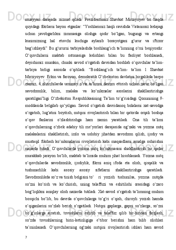 muayyan   darajada   xizmat   qiladi.   Prezidentimiz   Shavkat   Mirziyoyev   bu   haqda
quyidagi fikrlarni bayon etganlar: “Yoshlarimiz haqli ravishda Vatanimiz kelajagi
uchun   javobgarlikni   zimmasiga   olishga   qodir   bo‘lgan,   bugungi   va   ertangi
kunimizning   hal   etuvchi   kuchiga   aylanib   borayotgani   g‘urur   va   iftixor
bag‘ishlaydi”  Bu   g‘ururni  tarbiyalashda   boshlang‘ich  ta’limning  o‘rni  beqiyosdir.
O‘quvchilarni   maktab   ostonasiga   kelishlari   bilan   bu   faoliyat   boshlanadi,
deyishimiz   mumkin,  chunki   savod   o‘rgatish   davridan  boshlab   o‘quvchilar   ta’lim-
tarbiya   birligi   asosida   o‘qitiladi.   “Boshlang‘ich   ta’lim-   ta’lim   1   Shavkat
Mirziyoyev. Erkin va farovon, demokratik O‘zbekiston davlatini birgalikda barpo
etamiz.  4 oluvchilarda umumiy  o‘rta ta’limni  davom   ettirish  uchun  zarur   bo‘lgan
savodxonlik,   bilim,   malaka   va   ko‘nikmalar   asoslarini   shakllantirishga
qaratilgan”ligi   O‘zbekiston   Respublikasining   Ta’lim   to‘g‘risidagi   Qonunining   9-
moddasida   belgilab   qo‘yilgan.   Savod   o‘rgatish   davridanoq   bolalarni   xat-savodga
o‘rgatish,   lug‘atini   boyitish,   nutqini   rivojlantirish   bilan   bir   qatorda   orqali   boshqa
o‘quv   fanlarini   o‘zlashtirishga   ham   zamin   yaratiladi.   Ona   tili   ta’limi
o‘quvchilarning   o‘zbek   adabiy   tili   me’yorlari   darajasida   og‘zaki   va   yozma   nutq
malakalarini   shakllatirish,   imlo   va   uslubiy   jihatdan   savodxon   qilish,   ijodiy   va
mustaqil   fikrlash   ko‘nikmalarini   rivojlatirish   kabi   maqsadlarni   amalga   oshirishni
nazarda   tutadi.   O‘quvchilarda   yozma   nutq   ko‘nikmasini   shakllantirish   bir   qadar
murakkab jarayon bo‘lib, maktab ta’limida muhim jihat hisoblanadi. Yozma nutq
o‘quvchilarda   savodxonlik,   ijodiylik,   fikrni   aniq   ifoda   eta   olish,   qisqalik   va
tushunarlilik   kabi   asosiy   asosiy   sifatlarni   shakllantirishga   qaratiladi.
Savodxonlikda so‘z va tinish belgisini to‘ ri   yozish   tushunilsa,   yozma   nutqda
so‘zni   ko‘rish   va   ko‘chirish,   uning   talaffuzi   va   eshitilishi   orasidagi   o‘zaro
bog‘liqlikni   aniqlay   olish   nazarda   tutiladi.   Xat-savod   o‘rgatish   ta’limning   muhim
bosqichi   bo‘lib,   bu   davrda   o‘quvchilarga   to‘g‘ri   o‘qish,   chiroyli   yozish   hamda
o‘qiganlarini   so‘zlab   berish   o‘rgatiladi.   Nutqni   gaplarga,   gapni   so‘zlarga,   so‘zni
bo‘g‘inlarga   ajratish,   tovushlarni   eshitib   va   talaffuz   qilib   bir-biridan   farqlash,
so‘zda   tovushlarning   birin-ketinligiga   e’tibor   berishni   ham   bilib   olishlari
ta’minlanadi.   O‘quvchilarning   og‘zaki   nutqini   rivojlantirish   ishlari   ham   savod
7 