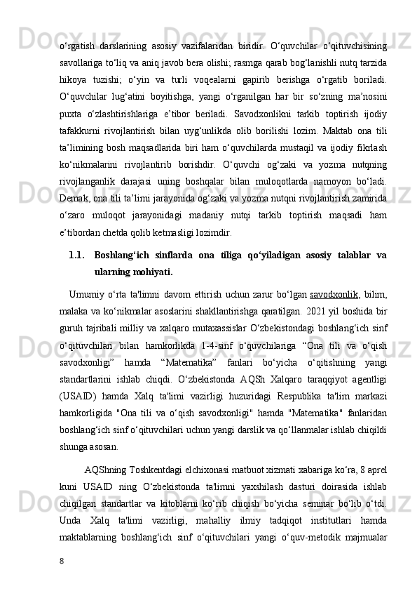 o‘rgatish   darslarining   asosiy   vazifalaridan   biridir.   O‘quvchilar   o‘qituvchisining
savollariga to‘liq va aniq javob bera olishi; rasmga qarab bog‘lanishli nutq tarzida
hikoya   tuzishi;   o‘yin   va   turli   voqealarni   gapirib   berishga   o‘rgatib   boriladi.
O‘quvchilar   lug‘atini   boyitishga,   yangi   o‘rganilgan   har   bir   so‘zning   ma’nosini
puxta   o‘zlashtirishlariga   e’tibor   beriladi.   Savodxonlikni   tarkib   toptirish   ijodiy
tafakkurni   rivojlantirish   bilan   uyg‘unlikda   olib   borilishi   lozim.   Maktab   ona   tili
ta’limining   bosh   maqsadlarida   biri   ham   o‘quvchilarda   mustaqil   va   ijodiy   fikrlash
ko‘nikmalarini   rivojlantirib   borishdir.   O‘quvchi   og‘zaki   va   yozma   nutqning
rivojlanganlik   darajasi   uning   boshqalar   bilan   muloqotlarda   namoyon   bo‘ladi.
Demak, ona tili ta’limi jarayonida og‘zaki va yozma nutqni rivojlantirish zamirida
o‘zaro   muloqot   jarayonidagi   madaniy   nutqi   tarkib   toptirish   maqsadi   ham
e’tibordan chetda qolib ketmasligi lozimdir.                         
1.1. Boshlang‘ich   sinflarda   ona   tiliga   qo‘yiladigan   asosiy   talablar   va
ularning mohiyati.
Umumiy   o‘rta   ta'limni   davom   ettirish   uchun   zarur   bo‘lgan   savodxonlik ,   bilim,
malaka va ko‘nikmalar asoslarini shakllantirishga qaratilgan. 2021 yil boshida bir
guruh   tajribali   milliy   va   xalqaro   mutaxassislar   O‘zbekistondagi   boshlang‘ich   sinf
o‘qituvchilari   bilan   hamkorlikda   1-4-sinf   o‘quvchilariga   “Ona   tili   va   o‘qish
savodxonligi”   hamda   “Matematika”   fanlari   bo‘yicha   o‘qitishning   yangi
standartlarini   ishlab   chiqdi.   O‘zbekistonda   AQSh   Xalqaro   taraqqiyot   agentligi
(USAID)   hamda   Xalq   ta'limi   vazirligi   huzuridagi   Respublika   ta'lim   markazi
hamkorligida   "Ona   tili   va   o‘qish   savodxonligi"   hamda   "Matematika"   fanlaridan
boshlang‘ich sinf o‘qituvchilari uchun yangi darslik va qo‘llanmalar ishlab chiqildi
shunga asosan.
AQShning Toshkentdagi elchixonasi matbuot xizmati xabariga ko‘ra, 8 aprel
kuni   USAID   ning   O‘zbekistonda   ta'limni   yaxshilash   dasturi   doirasida   ishlab
chiqilgan   standartlar   va   kitoblarni   ko‘rib   chiqish   bo‘yicha   seminar   bo‘lib   o‘tdi.
Unda   Xalq   ta'limi   vazirligi,   mahalliy   ilmiy   tadqiqot   institutlari   hamda
maktablarning   boshlang‘ich   sinf   o‘qituvchilari   yangi   o‘quv-metodik   majmualar
8 