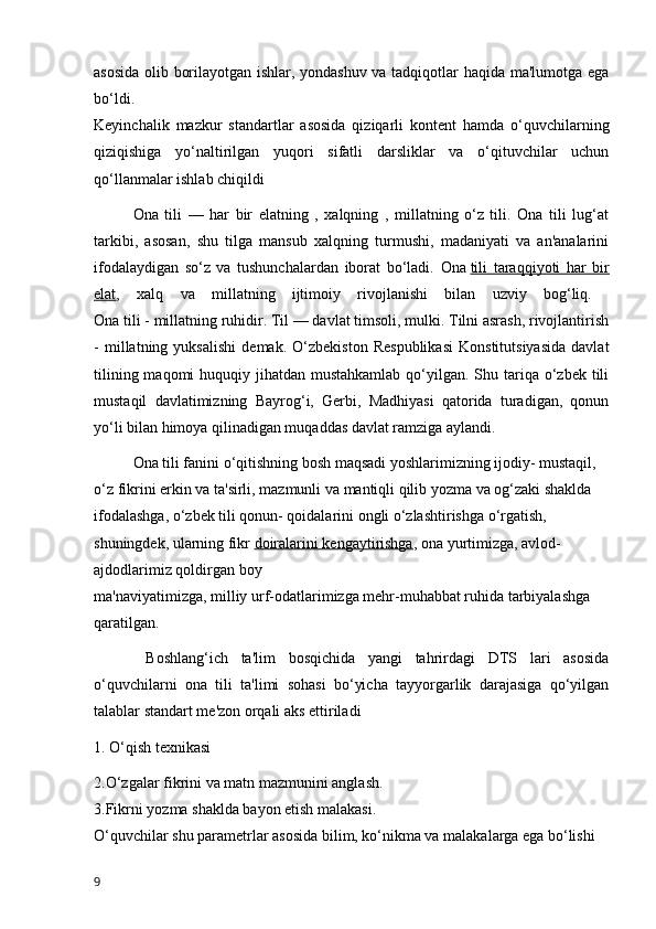 asosida olib borilayotgan ishlar, yondashuv va tadqiqotlar haqida ma'lumotga ega
bo‘ldi.
Keyinchalik   mazkur   standartlar   asosida   qiziqarli   kontent   hamda   o‘quvchilarning
qiziqishiga   yo‘naltirilgan   yuqori   sifatli   darsliklar   va   o‘qituvchilar   uchun
qo‘llanmalar ishlab chiqildi
Ona   tili   —   har   bir   elatning   ,   xalqning   ,   millatning   o‘z   tili.   Ona   tili   lug‘at
tarkibi,   asosan,   shu   tilga   mansub   xalqning   turmushi,   madaniyati   va   an'analarini
ifodalaydigan   so‘z   va   tushunchalardan   iborat   bo‘ladi.   Ona   tili   taraqqiyoti   har   bir
elat ,   xalq   va   millatning   ijtimoiy   rivojlanishi   bilan   uzviy   bog‘liq.  
Ona tili - millatning ruhidir. Til — davlat timsoli, mulki. Tilni asrash, rivojlantirish
-   millatning   yuksalishi   demak.   O‘zbekiston   Respublikasi   Konstitutsiyasida   davlat
tilining maqomi  huquqiy jihatdan mustahkamlab  qo‘yilgan.  Shu tariqa o‘zbek tili
mustaqil   davlatimizning   Bayrog‘i,   Gerbi,   Madhiyasi   qatorida   turadigan,   qonun
yo‘li bilan himoya qilinadigan muqaddas davlat ramziga aylandi. 
Ona tili fanini o‘qitishning bosh maqsadi yoshlarimizning ijodiy- mustaqil, 
o‘z fikrini erkin va ta'sirli, mazmunli va mantiqli qilib yozma va og‘zaki shaklda 
ifodalashga, o‘zbek tili qonun- qoidalarini ongli o‘zlashtirishga o‘rgatish, 
shuningdek, ularning fikr   doiralarini kengaytirishga , ona yurtimizga, avlod-
ajdodlarimiz qoldirgan boy
ma'naviyatimizga, milliy urf-odatlarimizga mehr-muhabbat ruhida tarbiyalashga 
qaratilgan.
  Boshlang‘ich   ta'lim   bosqichida   yangi   tahrirdagi   DTS   lari   asosida
o‘quvchilarni   ona   tili   ta'limi   sohasi   bo‘yicha   tayyorgarlik   darajasiga   qo‘yilgan
talablar standart me'zon orqali aks ettiriladi 
1. O‘qish texnikasi
2.O‘zgalar fikrini va matn mazmunini anglash.
3.Fikrni yozma shaklda bayon etish malakasi.
O‘quvchilar shu parametrlar asosida bilim, ko‘nikma va malakalarga ega bo‘lishi 
9 